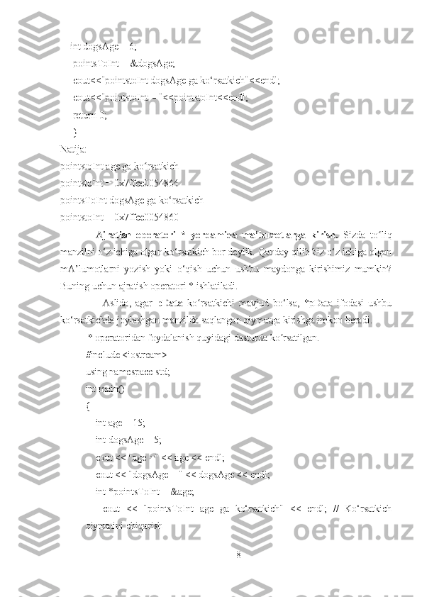     int dogsAge = 6;
     pointsToInt = &dogsAge;
     cout<<"pointstoInt dogsAge ga ko‘rsatkich"<<endl;
     cout<<"pointstoInt = "<<pointstoInt<<endl;
     return 0;
     }
Natija:
pointstoInt age ga ko rsatkichʻ
pointstoInt = 0x7ffce0054864
pointsToInt dogsAge ga ko‘rsatkich
pointstoInt = 0x7ffce0054860
              Ajratish   operatori   *   yordamida   ma’lumotlarga   kirish.   Sizda   to liq	
ʻ
manzilni o‘z ichiga olgan ko‘rsatkich bor deylik. Qanday qilib biz o‘z ichiga olgan
mA’lumotlarni   yozish   yoki   o‘qish   uchun   ushbu   maydonga   kirishimiz   mumkin?
Buning uchun ajratish operatori * ishlatiladi. 
                    Aslida,   agar   pData   ko rsatkichi   mavjud   bo‘lsa,   *pData   ifodasi   ushbu	
ʻ
ko‘rsatkichda joylashgan manzilda saqlangan qiymatga kirishga imkon beradi.
           * operatoridan foydalanish quyidagi dasturda ko rsatilgan.	
ʻ
#include <iostream>
using namespace std;
int main()
{
       int age = 15;
       int dogsAge = 5;
       cout << "age =" << age << endl;
       cout << "dogsAge = " << dogsAge << endl;
       int *pointsToInt = &age;
        cout   <<   "pointsToInt   age   ga   ko‘rsatkich"   <<   endl;   //   Ko‘rsatkich
qiymatini chiqarish
8 