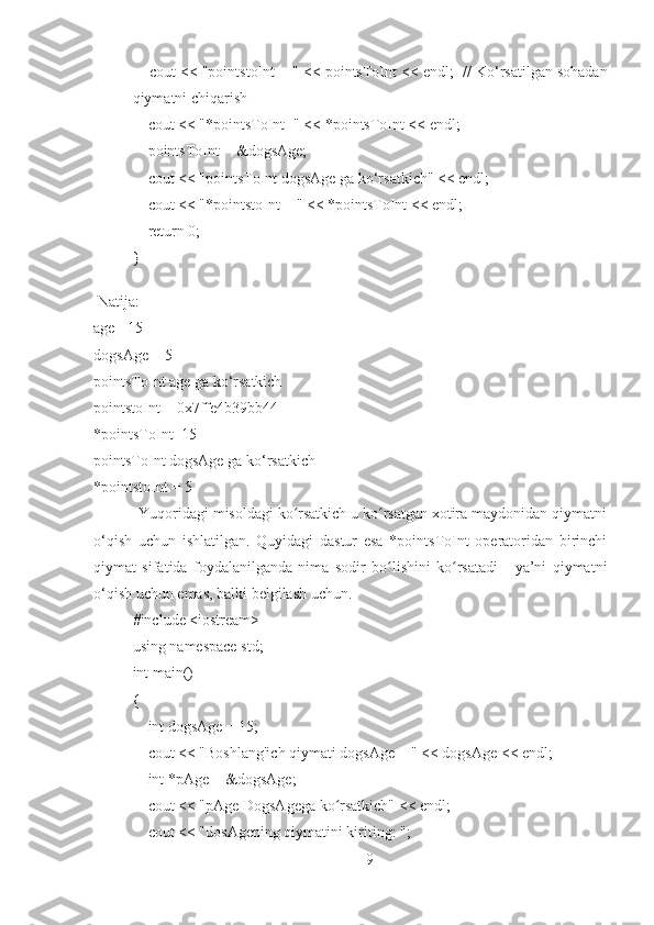        cout << "pointstoInt = " << pointsToInt << endl;    // Ko‘rsatilgan sohadan
qiymatni chiqarish
       cout << "*pointsToInt=" << *pointsToInt << endl;
       pointsToInt = &dogsAge;
       cout << "pointsToInt dogsAge ga ko‘rsatkich" << endl;
       cout << "*pointstoInt = " << *pointsToInt << endl;
       return 0;
}
 Natija:
age =15
dogsAge = 5
pointsToInt age ga ko‘rsatkich
pointstoInt = 0x7ffe4b39bb44
*pointsToInt=15
pointsToInt dogsAge ga ko‘rsatkich
*pointstoInt = 5 
           Yuqoridagi misoldagi ko rsatkich u ko rsatgan xotira maydonidan qiymatniʻ ʻ
o‘qish   uchun   ishlatilgan.   Quyidagi   dastur   esa   *pointsToInt   operatoridan   birinchi
qiymat   sifatida   foydalanilganda   nima   sodir   bo lishini   ko rsatadi   -   ya’ni   qiymatni	
ʻ ʻ
o‘qish uchun emas, balki belgilash uchun.
#include <iostream>
using namespace std;
int main()
{
       int dogsAge = 15;
       cout << "Boshlang'ich qiymati dogsAge = " << dogsAge << endl;
       int *pAge = &dogsAge;
       cout << "pAge DogsAgega ko rsatkich" << endl;	
ʻ
       cout << "dosAgening qiymatini kiriting: ";
9 