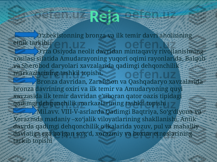 Reja
O‘zbekistonning bronza va ilk temir davri aholisining 
etnik tarkibi .
O‘rta Osiyoda neolit davridan mintaqaviy rivojlanishning 
xosilasi sifatida Amudarayoning yuqori oqimi rayonlarida, Balqob 
va Sherobod daryolari xavzalarida qadimgi dehqonchilik 
markazlarining tashkil topishi,   
Bronza davridan, Zarafshon va Qashqadaryo xavzalarida 
bronza davrining oxiri va ilk temir va Amudaryoning quyi 
xavzasida ilk temir davridan e’tiboran qator oazis tipidagi 
qadimgi dehqonchilik markazlarining tashkil topishi
Mil.avv. VIII-V-asrlarda Qadimgi Baqtriya, So‘g‘diyona va 
Xorazmda madaniy –xo‘jalik viloyatlarining shakllanishi, Antik 
davrda qadimgi dehqonchilik o‘lkalarida yozuv, pul va mahalliy 
davlatiga ega bo‘lgan so‘g‘d, xorazmiy va boxtar etnoslarining 
tarkib topishi 