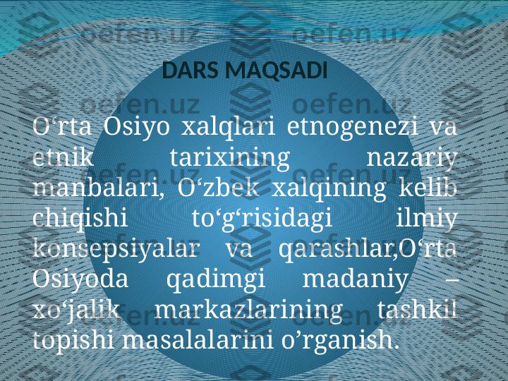 DARS MAQSADI
O‘rta  Osiyo  xalqlari  etnogenezi  va 
etnik  tarixining  nazariy 
manbalari,  O‘zbek  xalqining  kelib 
chiqishi  to‘g‘risidagi  ilmiy 
konsepsiyalar  va  qarashlar,O‘rta 
Osiyoda  qadimgi  madaniy  – 
xo‘jalik  markazlarining  tashkil 
topishi masalalarini o’rganish. 