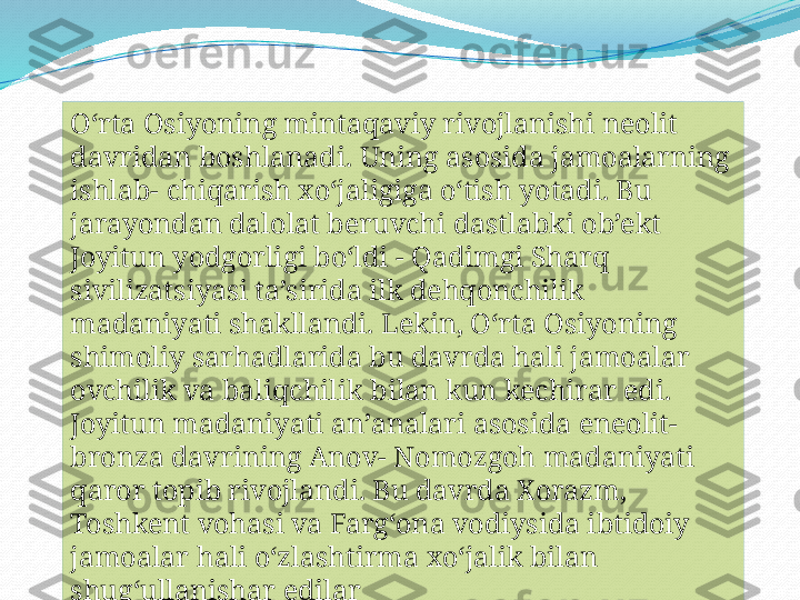 O‘rta Osiyoning mintaqaviy rivojlanishi neolit 
davridan boshlanadi. Uning asosida jamoalarning 
ishlab- chiqarish xo‘jaligiga o‘tish yotadi. Bu 
jarayondan dalolat beruvchi dastlabki ob’ekt 
Joyitun yodgorligi bo‘ldi - Qadimgi Sharq 
sivilizatsiyasi ta’sirida ilk dehqonchilik 
madaniyati shakllandi. Lekin, O‘rta Osiyoning 
shimoliy sarhadlarida bu davrda hali jamoalar 
ovchilik va baliqchilik bilan kun kechirar edi. 
Joyitun madaniyati an’analari asosida eneolit- 
bronza davrining Anov- Nomozgoh madaniyati 
qaror topib rivojlandi. Bu davrda Xorazm, 
Toshkent vohasi va Farg‘ona vodiysida ibtidoiy 
jamoalar hali o‘zlashtirma xo‘jalik bilan 
shug‘ullanishar edilar 