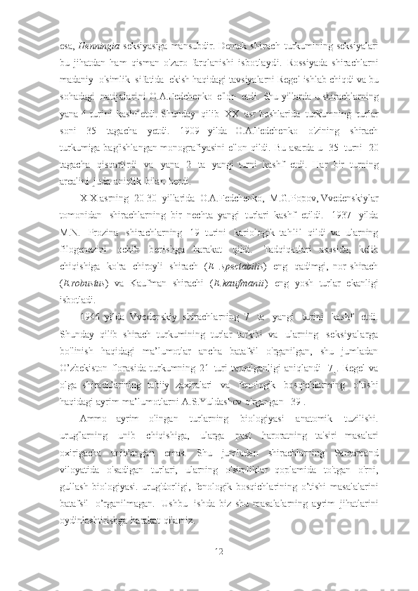 esa,   Henningia   seksiyasiga   mansubdir.   Demak   shirach   turkumining   seksiyalari
bu   jihatdan   ham   qisman   o'zaro   farqlanishi   isbotlaydi.   Rossiyada   shirachlarni
madaniy   o'simlik   sifatida   ekish haqidagi tavsiyalarni Regel   ishlab   chiqdi   va   bu
sohadagi   natijalarini   O.A.Fedchenko   e'lon   etdi.   Shu   yillarda   u   shirachlarning
yana   4   turini   kashf   etdi.   Shunday   qilib   XX   asr   boshlarida   turkumning   turlar
soni   35   tagacha   yetdi.   1909   yilda   O.A.Fedchenko   o'zining   shirach
turkumiga bag'ishlangan monografiyasini   e'lon   qildi.   Bu   asarda   u   35   turni   20
tagacha   qisqartirdi   va   yana   2   ta   yangi   turni   kashf   etdi.   Har   bir   turning
arealini   juda   aniqlik   bilan   berdi.
XIX asrning   20-30   yillarida   O.A.Fedchenko,   M.G.Popov,   Vvedenskiylar
tomonidan   shirachlarning   bir   nechta   yangi   turlari   kashf   etildi.   1937   yilda
M.N.   Prozina   shirachlarning   19   turini   kariologik   tahlil   qildi   va   ularning
filogenezini   ochib   berishga   harakat   qildi.   Tadqiqotlari   asosida,   kelib
chiqishiga   ko'ra   chiroyli   shirach   ( E   .spectabilis )   eng   qadimgi,   nor   shirach
( E.robustus )   va   Kaufman   shirachi   ( E.kaufmanii )   eng   yosh   turlar   ekanligi
isbotladi.
1946   yilda   Vvedenskiy   shirachlarning   7   ta   yangi   turini   kashf   etdi.
Shunday   qilib   shirach   turkumining   turlar   tarkibi   va   ularning   seksiyalarga
bo'linish   haqidagi   ma’lumotlar   ancha   batafsil   o'rganilgan,   shu   jumladan
O’zbekiston   florasida   turkumning   21   turi   tarqalganligi   aniqlandi   [7].   Regel   va
olga   shirachlarining   tabiiy   zaxiralari   va   fenologik   bosqichlarming   o’tishi
haqidagi   ayrim   ma’lumotlarni   A.S.Yuldashev   o'rgangan   [39].
Ammo   ayrim   olingan   turlarning   biologiyasi   anatomik   tuzilishi.
urug'larning   unib   chiqishiga,   ularga   past   haroratning   ta'siri   masalari
oxirigacha   aniqlangan   emas.   Shu   jumladan   shirachlarning   Samarqand
viloyatida   o'sadigan   turlari,   ularning   o'simliklar   qoplamida   to'tgan   o'rni,
gullash   biologiyasi.   urug'dorligi,   fenologik   bosqichlarining   o’tishi   masalalarini
batafsil   o’rganilmagan.   Ushbu   ishda   biz   shu   masalalarning   ayrim   jihatlarini
oydinlashtirishga   harakat   qilamiz.
12 