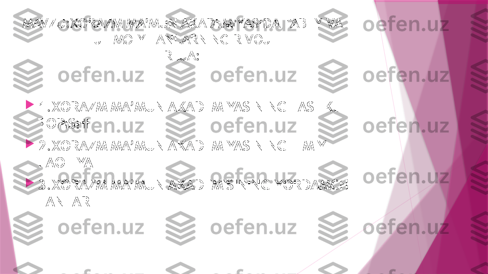 MAVZU:XORAZM MA’MUN AKADEMIYASIDA TABIIY VA 
IJTIMOIY FANLARNING RIVOJI
REJA:

1.XORAZM MA’MUN AKADEMIYASINING TASHKIL 
TOPISHI

2.XORAZM MA’MUN AKADEMIYASINING ILMIY 
FAOLIYATI

3.XORAZM MA’MUN AKADEMISINING YORDAMCHI 
FANLARI                   