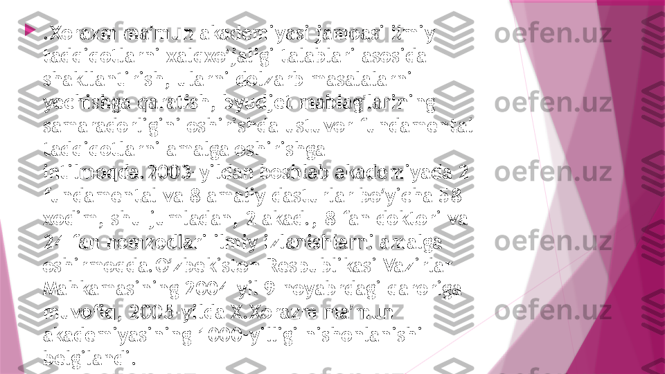 
.Xorazm ma mun akademiyasi jamoasi ilmiy ʼ
tadqiqotlarni xalqxo jaligi talablari asosida 	
ʻ
shakllantirish, ularni dolzarb masalalarni 
yechishga qaratish, byudjet mablag larining 	
ʻ
samaradorligini oshirishda ustuvor fundamental 
tadqiqotlarni amalga oshirishga 
intilmoqda.2003-yildan boshlab akademiyada 2 
fundamental va 8 amaliy dasturlar bo yicha 58 	
ʻ
xodim, shu jumladan, 2 akad., 8 fan doktori va 
24 fan nomzodlari ilmiy izlanishlarni amalga 
oshirmoqda.O zbekiston Respublikasi Vazirlar 	
ʻ
Mahkamasining 2004-yil 9 noyabrdagi qaroriga 
muvofiq, 2005-yilda X.Xorazm ma mun 	
ʼ
akademiyasining 1000-yilligi nishonlanishi 
belgilandi.                   