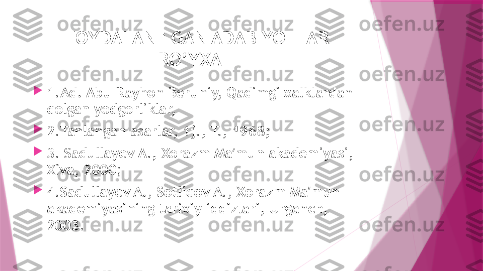 FOYDALANILGAN ADABIYOTLAR 
RO’YXATI

1.Ad. Abu Rayhon Beruniy, Qadimgi xalklardan 
qolgan yodgorliklar,

2.Tanlangan asarlar, 1j., T., 1968;

3. Sadullayev A., Xorazm Ma mun akademiyasi, ʼ
Xiva, 2000; 

4.Sadullayev A., Sotliqov A., Xorazm Ma mun 	
ʼ
akademiyasining tarixiy iddizlari, Urganch, 
2003.                   