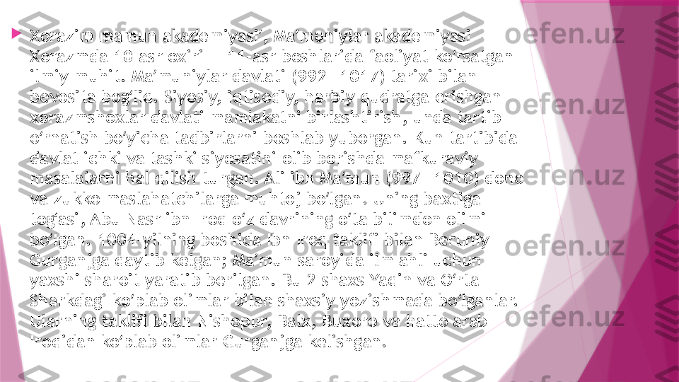 
Xorazim mamun akademiyasi , Ma muniylar akademiyasi — ʼ ʼ
Xorazmda 10-asr oxiri — 11-asr boshlarida faoliyat ko rsatgan 	
ʻ
ilmiy muhit. Ma muniylar davlati (992—1017) tarixi bilan 	
ʼ
bevosita bog liq. Siyosiy, iqtisodiy, harbiy qudratga erishgan 	
ʻ
xorazmshoxlar davlati mamlakatni birlashtirish, unda tartib 
o rnatish bo yicha tadbirlarni boshlab yuborgan. Kun tartibida 	
ʻ ʻ
davlat ichki va tashki siyosatini olib borishda mafkuraviy 
masalalarni hal qilish turgan. Ali ibn Ma mun (997—1010) dono 	
ʼ
va zukko maslahatchilarga muhtoj bo lgan. Uning baxtiga 	
ʻ
tog asi, Abu Nasr ibn Iroq o z davrining o ta bilimdon olimi 	
ʻ ʻ ʻ
bo lgan. 1004-yilning boshida Ibn Iroq taklifi bilan Beruniy 
ʻ
Gurganjga qaytib kelgan; Ma mun saroyida ilm ahli uchun 	
ʼ
yaxshi sharoit yaratib berilgan. Bu 2 shaxs Yaqin va O rta 	
ʻ
Sharkdagi ko plab olimlar bilan shaxsiy yozishmada bo lganlar. 	
ʻ ʻ
Ularning taklifi bilan Nishopur, Balx, Buxoro va hatto arab 
Iroqidan ko plab olimlar Gurganjga kelishgan.	
ʻ                   