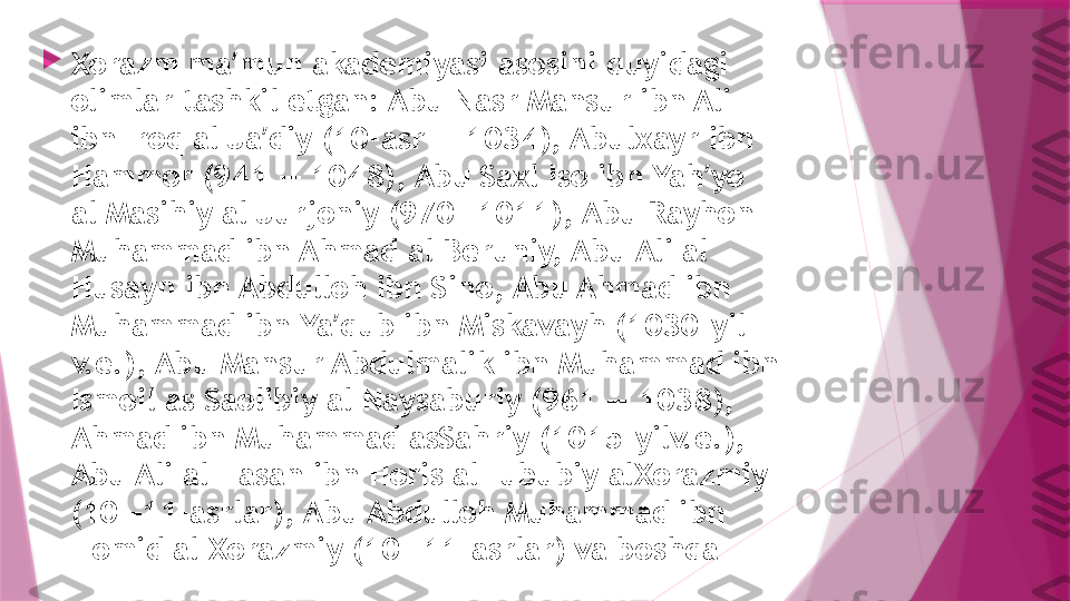 
Xorazm ma mun akademiyasi asosini quyidagi ʼ
olimlar tashkil etgan: Abu Nasr Mansur ibn Ali 
ibn Iroq al Ja diy (10-asr — 1034), Abulxayr ibn 	
ʼ
Hammor (941 — 1048), Abu Saxl Iso ibn Yah yo 	
ʼ
al Masihiy al Jurjoniy (970—1011), Abu Rayhon 
Muhammad ibn Ahmad al Beruniy, Abu Ali al 
Husayn ibn Abdulloh ibn Sino, Abu Ahmad ibn 
Muhammad ibn Ya qub ibn Miskavayh (1030-yil 	
ʼ
v.e.), Abu Mansur Abdulmalik ibn Muhammad ibn 
Ismoil as Saolibiy al Naysaburiy (961 — 1038), 
Ahmad ibn Muhammad asSahriy (1015-yilv.e.), 
Abu Ali al Hasan ibn Horis alHububiy alXorazmiy 
(10—11-asrlar), Abu Abdulloh Muhammad ibn 
Homid al Xorazmiy (10—11-asrlar) va boshqa                   