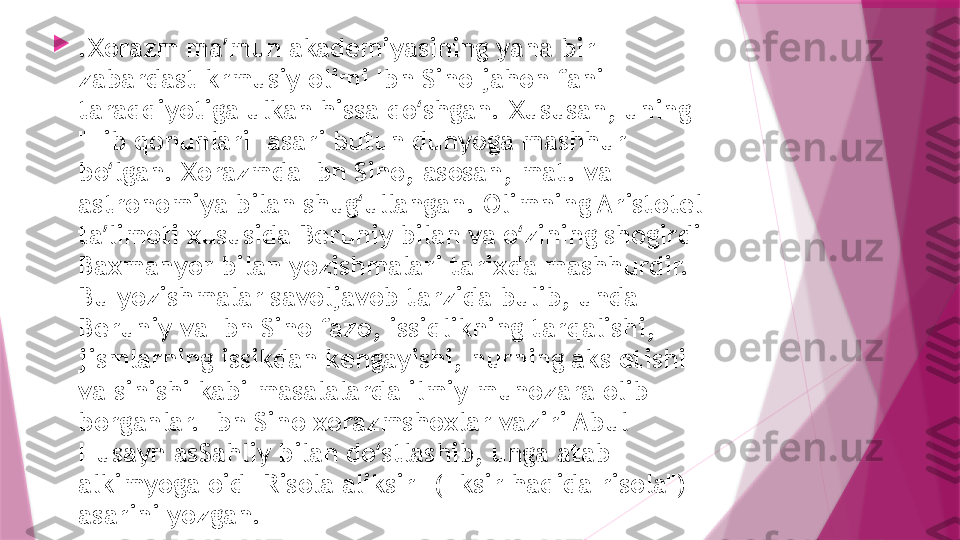 
.Xorazm ma mun akademiyasining yana bir ʼ
zabardast krmusiy olimi Ibn Sino jahon fani 
taraqqiyotiga ulkan hissa qo shgan. Xususan, uning 	
ʻ
"Tib qonunlari" asari butun dunyoga mashhur 
bo lgan. Xorazmda Ibn Sino, asosan, mat. va 	
ʻ
astronomiya bilan shug ullangan. Olimning Aristotel 	
ʻ
ta limoti xususida Beruniy bilan va o zining shogirdi 	
ʼ ʻ
Baxmanyor bilan yozishmalari tarixda mashhurdir. 
Bu yozishmalar savoljavob tarzida bulib, unda 
Beruniy va Ibn Sino fazo, issiqlikning tarqalishi, 
jismlarning issikdan kengayishi, nurning aks etishi 
va sinishi kabi masalalarda ilmiy munozara olib 
borganlar. Ibn Sino xorazmshoxlar vaziri Abul 
Husayn asSahliy bilan do stlashib, unga atab 	
ʻ
alkimyoga oid "Risola aliksir" ("Iksir haqida risola") 
asarini yozgan.                   