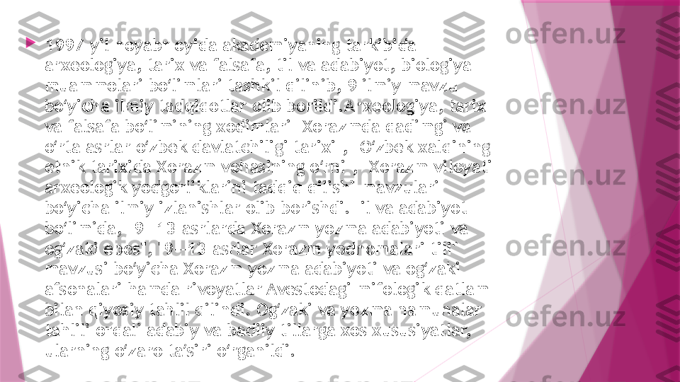 
1997-yil noyabr oyida akademiyaning tarkibida 
arxeologiya, tarix va falsafa, til va adabiyot, biologiya 
muammolari bo limlari tashkil qilinib, 9 ilmiy mavzu ʻ
bo yicha ilmiy tadqiqotlar olib borildi.Arxeologiya, tarix 	
ʻ
va falsafa bo limining xodimlari "Xorazmda qadimgi va 	
ʻ
o rta asrlar o zbek davlatchiligi tarixi", "O zbek xalqining 	
ʻ ʻ ʻ
etnik tarixida Xorazm vohasining o rni", "Xorazm viloyati 	
ʻ
arxeologik yodgorliklarini tadqiq qilish" mavzulari 
bo yicha ilmiy izlanishlar olib borishdi.Til va adabiyot 	
ʻ
bo limida, "9—13-asrlarda Xorazm yozma adabiyoti va 
ʻ
og zaki epos", "9—13-asrlar Xorazm yodnomalari tili" 
ʻ
mavzusi bo yicha Xorazm yozma adabiyoti va og zaki 	
ʻ ʻ
afsonalari hamda rivoyatlar Avestodagi mifologik qatlam 
bilan qiyosiy tahlil qilindi. Og zaki va yozma namunalar 	
ʻ
tahlili orqali adabiy va badiiy tillarga xos xususiyatlar, 
ularning o zaro ta siri o rganildi.	
ʻ ʼ ʻ                   