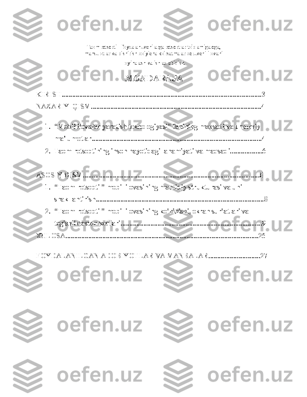 Taom retsepti - foydalanuvchilarga retseptlar to'plamiga ega,
mahsulotlar va pishirish bo'yicha ko'rsatmalar beruvchi ilovani
loyihalash va ishlab chiqish  
MUNDAREJA
KIRISH ................................................................................................................. 3
NAZARIY   QISM ................................................................................................. 4
1. “Mobil ilovalar yaratish texnologiyasi” fanining maqsadi va umumiy 
ma'lumotlar ................................................................................................ 4
2. Taom retseptining inson hayotidagi  ahamiyati   va   maqsadi .............. ....6
ASOSIY   QISM. ................................................................................................... 8
1. “Taom retsepti ” mobil ilovasining mantiqiy strukturasi va uni 
shakllantirish ............................................................................................... 8
2. “Taom retsepti ” mobil ilovasining ko’rinishi, ekran sur’atlari va 
tegishli dastur kodlari ................................................................................ 9
XULOSA ............................................................................................................. 2 6
FOYDALANILGAN ADOBIYOTLAR   VA   MANBALAR ............................. 27 