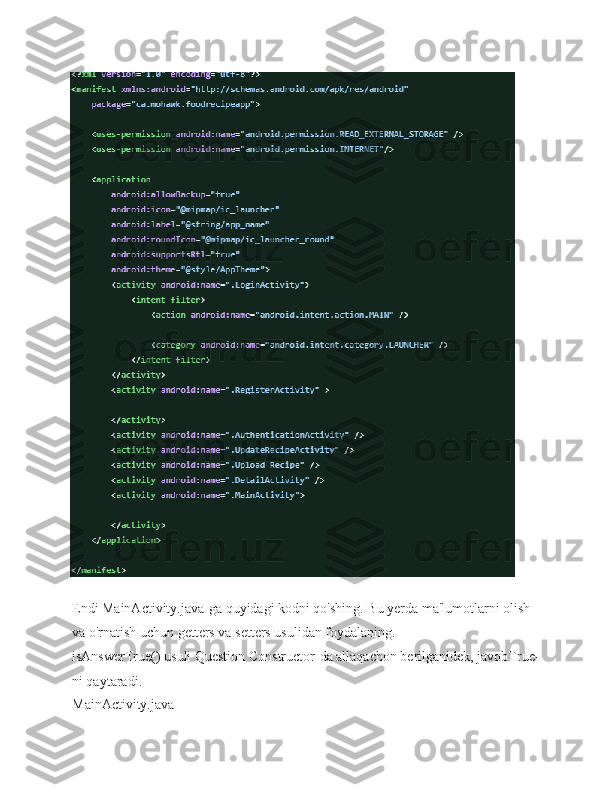 Endi MainActivity.java-ga quyidagi kodni qo'shing. Bu yerda ma'lumotlarni olish 
va o'rnatish uchun getters va setters usulidan foydalaning.
isAnswerTrue() usuli Question Constructor-da allaqachon berilganidek, javobTrue-
ni qaytaradi.
MainActivity.java 