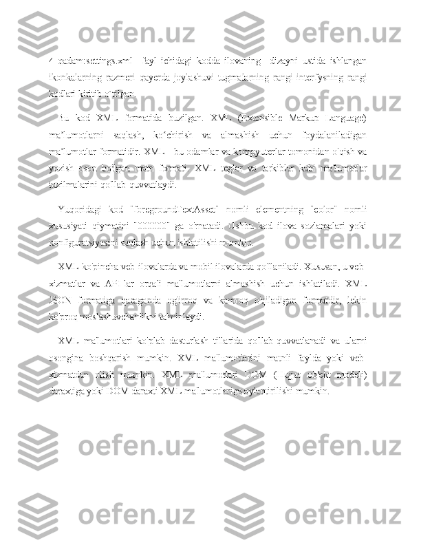 4- qadam:settings.xml     fayl   ichidagi   kodda   ilovaning     dizayni   ustida   ishlangan
ikonkalarning   razmeri   qayerda   joylashuvi   tugmalarning   rangi   interfysning   rangi
kodlari kiritib o`tilgan. 
Bu   kod   XML   formatida   buzilgan.   XML   (Extensible   Markup   Language)
ma lumotlarni   saqlash,   ko chirish   va   almashish   uchun   foydalaniladiganʼ ʻ
ma lumotlar formatidir. XML - bu odamlar va kompyuterlar tomonidan o'qish va
ʼ
yozish   oson   bo'lgan   matn   formati.   XML   teglar   va   tarkiblar   kabi   ma'lumotlar
tuzilmalarini qo'llab-quvvatlaydi.
Yuqoridagi   kod   "foregroundTextAsset"   nomli   elementning   "color"   nomli
xususiyati   qiymatini   "000000"   ga   o'rnatadi.   Ushbu   kod   ilova   sozlamalari   yoki
konfiguratsiyasini saqlash uchun ishlatilishi mumkin.
XML ko'pincha veb-ilovalarda va mobil ilovalarda qo'llaniladi. Xususan, u veb-
xizmatlar   va   API-lar   orqali   ma'lumotlarni   almashish   uchun   ishlatiladi.   XML
JSON   formatiga   qaraganda   og'irroq   va   kamroq   o'qiladigan   formatdir,   lekin
ko'proq moslashuvchanlikni ta'minlaydi.
XML   ma'lumotlari   ko'plab   dasturlash   tillarida   qo'llab-quvvatlanadi   va   ularni
osongina   boshqarish   mumkin.   XML   ma'lumotlarini   matnli   faylda   yoki   veb-
xizmatdan   olish   mumkin.   XML   ma'lumotlari   DOM   (Hujjat   ob'ekt   modeli)
daraxtiga yoki DOM daraxti XML ma'lumotlariga aylantirilishi mumkin. 