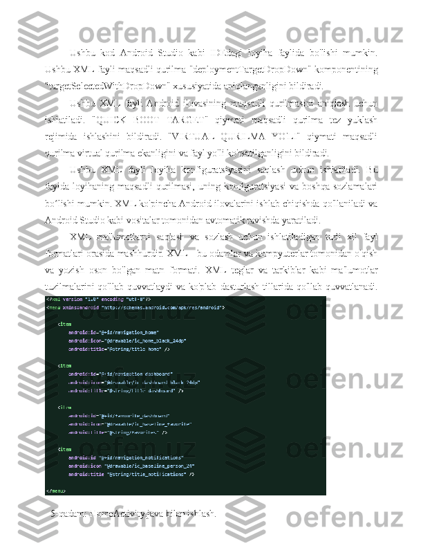 Ushbu   kod   Android   Studio   kabi   IDEdagi   loyiha   faylida   bo'lishi   mumkin.
Ushbu XML fayli maqsadli qurilma "deploymentTargetDropDown" komponentining
"targetSelectedWithDropDown" xususiyatida aniqlanganligini bildiradi.
Ushbu   XML   fayli   Android   ilovasining   maqsadli   qurilmasini   aniqlash   uchun
ishlatiladi.   "QUICK   BOOT   TARGET"   qiymati   maqsadli   qurilma   tez   yuklash
rejimida   ishlashini   bildiradi.   "VIRTUAL   QURILMA   YO'LI"   qiymati   maqsadli
qurilma virtual qurilma ekanligini va fayl yo'li ko'rsatilganligini bildiradi.
Ushbu   XML   fayli   loyiha   konfiguratsiyasini   saqlash   uchun   ishlatiladi.   Bu
faylda   loyihaning   maqsadli   qurilmasi,   uning  konfiguratsiyasi   va   boshqa   sozlamalari
bo lishi mumkin. XML ko'pincha Android ilovalarini ishlab chiqishda qo'llaniladi vaʻ
Android Studio kabi vositalar tomonidan avtomatik ravishda yaratiladi.
XML   ma'lumotlarni   saqlash   va   sozlash   uchun   ishlatiladigan   turli   xil   fayl
formatlari orasida mashhurdir. XML - bu odamlar va kompyuterlar tomonidan o'qish
va   yozish   oson   bo'lgan   matn   formati.   XML   teglar   va   tarkiblar   kabi   ma'lumotlar
tuzilmalarini  qo'llab-quvvatlaydi  va  ko'plab   dasturlash  tillarida  qo'llab-quvvatlanadi.
           5-qadam:   HomeActivity.java   bilan   ishlash. 