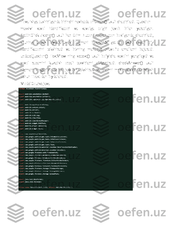 Ilova ishga tushirilganda birinchi navbatda onCreate() usuli chaqiriladi. Question[]
massivi   savol   identifikatori   va   savolga   to'g'ri   javob   bilan   yaratilgan.
SetOnClickListener()   usuli   har   doim   Button/ImageButton   bosilganda   chaqiriladi,
shuning   uchun   foydalanuvchi   tugmani   bosganida   getId()   usuli   orqali   o zʻ
identifikatorini   tekshiradi   va   bizning   mantiqqa   muvofiq   amallarni   bajaradi.
updateQuestion()   TextView   ning   settext()   usuli   bo yicha	
ʻ   savolni   yangilaydi   va
savol   raqamini   kuzatish   orqali   tasvirlarni   o zgartiradi.	
ʻ   checkAnswer()   usuli
tugmani   bosgan   holda   asl   javobni   tekshiradi   va   matnni   mos   ravishda   ko'rsatish
uchun Toast   dan foydalanadi.
ModelCourse.java 