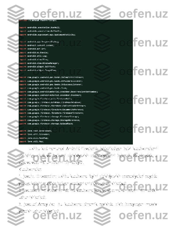 Ushbu   kod   namunasi   Android   ilovalarida   ishlatiladigan   ba'zi   kutubxonalarni
o'z   ichiga   oladi   va   fayllarni   o'qish/yozish   operatsiyalarini   bajaradi.   Shuningdek,   u
sana va vaqt ma'lumotlarini formatlaydi.
Kutubxonalar:
1.   java.io.IOException:   Ushbu   kutubxona   faylni   o'qish/yozish   operatsiyalari   paytida
yuzaga kelishi mumkin bo'lgan xatolarni aniqlash uchun ishlatiladi.
2. java.text.SimpleDateFormat: Bu kutubxona sana va vaqt ma'lumotlarini formatlash
uchun ishlatiladi.
3.   java.util.ArrayList:   Bu   kutubxona   dinamik   ravishda   o'sib   borayotgan   massiv
yaratish uchun ishlatiladi. 