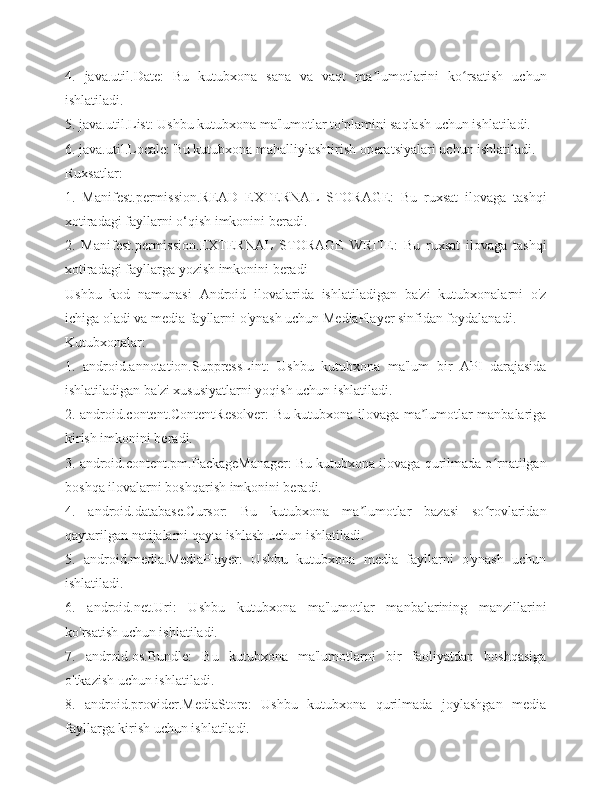 4.   java.util.Date:   Bu   kutubxona   sana   va   vaqt   ma lumotlarini   ko rsatish   uchunʼ ʻ
ishlatiladi.
5. java.util.List: Ushbu kutubxona ma'lumotlar to'plamini saqlash uchun ishlatiladi.
6. java.util.Locale: Bu kutubxona mahalliylashtirish operatsiyalari uchun ishlatiladi.
Ruxsatlar:
1.   Manifest.permission.READ   EXTERNAL   STORAGE:   Bu   ruxsat   ilovaga   tashqi
xotiradagi fayllarni o‘qish imkonini beradi.
2.   Manifest.permission.EXTERNAL   STORAGE   WRITE:   Bu   ruxsat   ilovaga   tashqi
xotiradagi fayllarga yozish imkonini beradi
Ushbu   kod   namunasi   Android   ilovalarida   ishlatiladigan   ba'zi   kutubxonalarni   o'z
ichiga oladi va media fayllarni o'ynash uchun MediaPlayer sinfidan foydalanadi.
Kutubxonalar:
1.   android.annotation.SuppressLint:   Ushbu   kutubxona   ma'lum   bir   API   darajasida
ishlatiladigan ba'zi xususiyatlarni yoqish uchun ishlatiladi.
2. android.content.ContentResolver: Bu kutubxona ilovaga ma lumotlar manbalariga	
ʼ
kirish imkonini beradi.
3. android.content.pm.PackageManager: Bu kutubxona ilovaga qurilmada o rnatilgan	
ʻ
boshqa ilovalarni boshqarish imkonini beradi.
4.   android.database.Cursor:   Bu   kutubxona   ma lumotlar   bazasi   so rovlaridan	
ʼ ʻ
qaytarilgan natijalarni qayta ishlash uchun ishlatiladi.
5.   android.media.MediaPlayer:   Ushbu   kutubxona   media   fayllarni   o'ynash   uchun
ishlatiladi.
6.   android.net.Uri:   Ushbu   kutubxona   ma'lumotlar   manbalarining   manzillarini
ko'rsatish uchun ishlatiladi.
7.   android.os.Bundle:   Bu   kutubxona   ma'lumotlarni   bir   faoliyatdan   boshqasiga
o'tkazish uchun ishlatiladi.
8.   android.provider.MediaStore:   Ushbu   kutubxona   qurilmada   joylashgan   media
fayllarga kirish uchun ishlatiladi. 