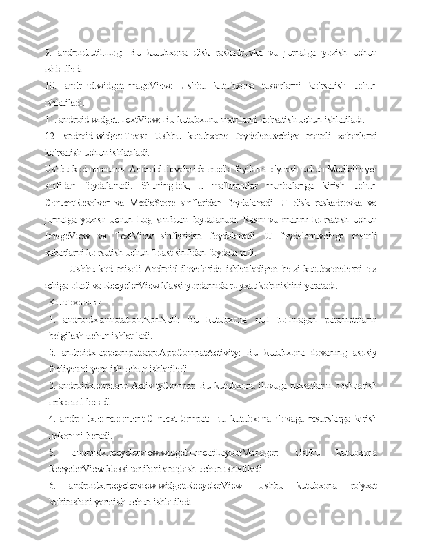 9.   android.util.Log:   Bu   kutubxona   disk   raskadrovka   va   jurnalga   yozish   uchun
ishlatiladi.
10.   android.widget.ImageView:   Ushbu   kutubxona   tasvirlarni   ko'rsatish   uchun
ishlatiladi.
11. android.widget.TextView: Bu kutubxona matnlarni ko'rsatish uchun ishlatiladi.
12.   android.widget.Toast:   Ushbu   kutubxona   foydalanuvchiga   matnli   xabarlarni
ko'rsatish uchun ishlatiladi.
Ushbu kod namunasi Android ilovalarida media fayllarni o'ynash uchun MediaPlayer
sinfidan   foydalanadi.   Shuningdek,   u   ma'lumotlar   manbalariga   kirish   uchun
ContentResolver   va   MediaStore   sinflaridan   foydalanadi.   U   disk   raskadrovka   va
jurnalga   yozish   uchun   Log   sinfidan   foydalanadi.   Rasm   va   matnni   ko'rsatish   uchun
ImageView   va   TextView   sinflaridan   foydalanadi.   U   foydalanuvchiga   matnli
xabarlarni ko'rsatish uchun Toast sinfidan foydalanadi.
Ushbu   kod   misoli   Android   ilovalarida   ishlatiladigan   ba'zi   kutubxonalarni   o'z
ichiga oladi va RecyclerView klassi yordamida ro'yxat ko'rinishini yaratadi.
Kutubxonalar:
1.   androidx.annotation.NonNull:   Bu   kutubxona   null   bo'lmagan   parametrlarni
belgilash uchun ishlatiladi.
2.   androidx.appcompat.app.AppCompatActivity:   Bu   kutubxona   ilovaning   asosiy
faoliyatini yaratish uchun ishlatiladi.
3.  androidx.core.app.ActivityCompat:   Bu  kutubxona  ilovaga  ruxsatlarni  boshqarish
imkonini beradi.
4.   androidx.core.content.ContextCompat:   Bu   kutubxona   ilovaga   resurslarga   kirish
imkonini beradi.
5.   androidx.recyclerview.widget.LinearLayoutManager:   Ushbu   kutubxona
RecyclerView klassi tartibini aniqlash uchun ishlatiladi.
6.   androidx.recyclerview.widget.RecyclerView:   Ushbu   kutubxona   ro'yxat
ko'rinishini yaratish uchun ishlatiladi. 