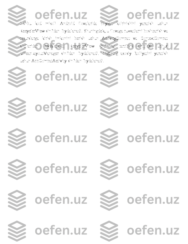 Ushbu   kod   misoli   Android   ilovalarida   ro'yxat   ko'rinishini   yaratish   uchun
RecyclerView sinfidan foydalanadi. Shuningdek, u ilovaga ruxsatlarni boshqarish va
resurslarga   kirish   imkonini   berish   uchun   ActivityCompat   va   ContextCompat
sinflaridan   foydalanadi.   RecyclerView   sinfining   tartibini   aniqlash   uchun
LinearLayoutManager   sinfidan   foydalanadi.   Ilovaning   asosiy   faoliyatini   yaratish
uchun AppCompatActivity sinfidan foydalanadi. 