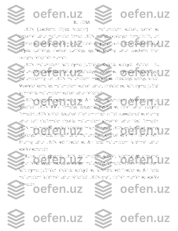 XULOSA
JSON   (JavaScript   Object   Notation)   —   ma lumotlarni   saqlash,   tashish   vaʼ
almashish   uchun   ma lumotlar   formati.   JSON   matnga   asoslangan   format   bo'lib,   uni	
ʼ
odamlar   va   kompyuterlar   tomonidan   o'qish   va   yozish   oson.   JSON   JavaScript-dagi
ob'yekt   tuzilishiga   o'xshash   tuzilishga   ega   va   shuning   uchun   JavaScript   bilan
osongina ishlatilishi mumkin.
JSON   ma'lumotlarni   kalit-qiymat   juftliklari   shaklida   saqlaydi.   Kalitlar   -   bu
ma'lumotlarni   tavsiflash   uchun   ishlatiladigan   teglar   va   qiymatlar   saqlanadigan
ma'lumotlarning   o'zi.   JSON   ma'lumotlarni   massivlar   va   ob'ektlarga   tartibga   soladi.
Massivlar   ketma-ket   ma'lumotlarni   saqlash   uchun,   ob'ektlar   esa   kalit-qiymat   juftligi
ko'rinishida ma'lumotlarni saqlash uchun ishlatiladi.
JSON   ko'pincha   veb-ilovalar   va   API-larda   ma'lumotlarni   ko'chirish   uchun
ishlatiladi.   JSON   XML   formatiga   qaraganda   engilroq   va   o'qish   uchun   qulayroq
formatdir. JSON ko'plab dasturlash tillari tomonidan qo'llab-quvvatlanadi va shuning
uchun   turli   platformalar   o'rtasida   ma'lumotlarni   almashish   uchun   ideal   formatdir.
JSON ma'lumotlarni xavfsiz ko'chirish imkonini  beradi. JSON ma lumotlari matnga	
ʼ
asoslangan formatda bo lgani uchun ma lumotlarni shifrlash va shifrini ochish oson.	
ʻ ʼ
Shuning   uchun   JSON   veb-ilovalar   va   API-larda   ma'lumotlarni   ko'chirish   uchun
xavfsiz variantdir.
Xulosa   qilib   aytganda,   JSON   ma'lumotlarni   saqlash,   ko'chirish   va   almashish
uchun ishlatiladigan matnga asoslangan ma'lumotlar formatidir. JSON ma'lumotlarni
kalit-qiymat   juftliklari   shaklida   saqlaydi   va   ko'pincha   veb-ilovalar   va   API-larda
ma'lumotlarni   ko'chirish   uchun   ishlatiladi.   JSON   engil,   o'qilishi   mumkin   va   xavfsiz
formatdir. 