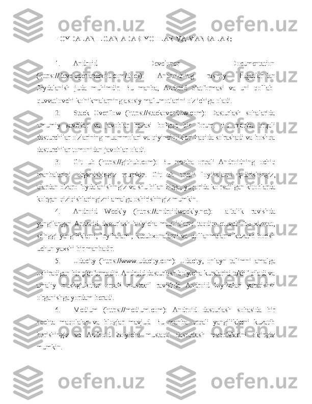 FOYDALANILGAN ADABIYOTLAR VA MANBALAR:
1. Android Developer Documentation
(https://developer.android.com/docs):   Androidning   rasmiy   hujjatlaridan
foydalanish   juda   muhimdir.   Bu   manba,   Android   platformasi   va   uni   qo'llab-
quvvatlovchi ko'nikmalarning asosiy ma'lumotlarini o'z ichiga   oladi.
2. Stack   Overflow   (https://stackoverflow.com):   Dasturlash   sohalarida
umumiy   savollar   va   javoblar   bazasi   bo'lgan   bir   forum.   Bu   manba   orqali
dasturchilar o'zlarining muammolari va qiyinchiliklari haqida so'rashadi va boshqa
dasturchilar tomonidan javoblar   oladi.
3. GitHub   (https://github.com):   Bu   manba   orqali   Androidning   ochiq
manbalarini   o'rganishingiz   mumkin.   GitHub   orqali   loyihalarni   qidirishingiz,
ulardan o'zaro foydalanishingiz va shu bilan birga, yuqorida ko'rsatilgan kitoblarda
ko'rgan qiziqishlaringizni amalga oshirishingiz   mumkin.
4. Android   Weekly   (https://androidweekly.net):   Haftalik   ravishda
yangilangan   Android   dasturlash   bo'yicha   maqolalarni   taqdim   etuvchi   bu   xizmat,
so'nggi   yangiliklarni,  loyihalarni, kutubxonalarni  va  qo'llanmalarni  kuzatib  borish
uchun yaxshi bir   manbadir.
5. Udacity   (https://www.udacity.com):   Udacity,   onlayn   ta'limni   amalga
oshiradigan bir platformadir. Android dasturlash bo'yicha kurslarini taklif qiladi va
amaliy   mashg'ulotlar   orqali   mustaqil   ravishda   Android   loyihalari   yaratishni
o'rganishga yordam   beradi.
6. Medium   (https://medium.com):   Android   dasturlash   sohasida   bir
nechta   maqolalar   va   bloglar   mavjud.   Bu   manba   orqali   yangiliklarni   kuzatib
borishingiz   va   Android   bo'yicha   mustaqil   dasturlash   maqolalarini   o'qingiz
mumkin. 