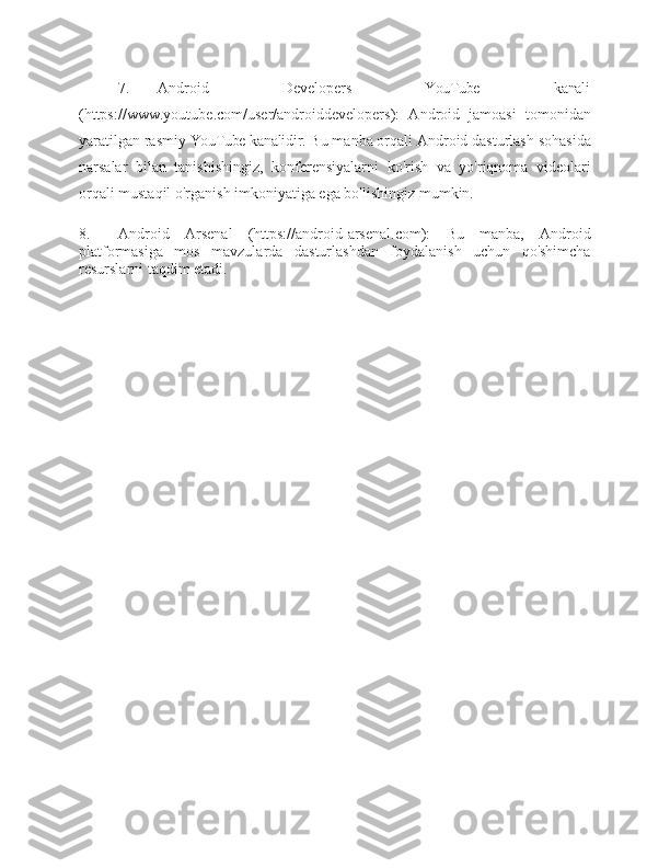 7. Android Developers YouTube kanali
(https:/ /www.youtube.com/user/androiddevelopers):   Android   jamoasi   tomonidan
yaratilgan rasmiy  YouTube  kanalidir.  Bu manba orqali Android dasturlash sohasida
narsalar   bilan   tanishishingiz,   konferensiyalarni   ko'rish   va   yo'riqnoma   videolari
orqali mustaqil o'rganish imkoniyatiga ega bo'lishingiz   mumkin.
8. Android   Arsenal   (https://android-arsenal.com):   Bu   manba,   Android
platformasiga   mos   mavzularda   dasturlashdan   foydalanish   uchun   qo'shimcha
resurslarni taqdim   etadi. 