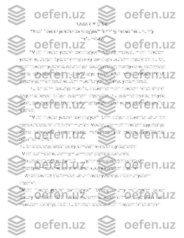 NAZARIY QISM
“Mobil ilovalar yaratish texnologiyasi” fanining maqsadi va umumiy
ma'lumotlar.
“Mobil   ilovalar   yaratish   texnologiyasi”   fanining   maqsadi,   mobil   ilovalarni
yaratish va ulardan foydalanishning asosiy texnologik usullarini o'rgatishdir. Bu fan,
mobil ilovalarni yaratishda zarur bo'lgan dasturlash tillari, interfeyslar va platformalar
haqida   tushuncha   beradi.   Bu   texnologiya   yuqori   sifatli   mobil   ilovalarni   ishlab
chiqarishga imkon beradi va ularni muvaffaqiyatli bo'lishiga yordam beradi.
Bu   fan   ta'lim   dasturiga   muvofiq,   o'quvchilar   mobil   ilovalarni   ishlab   chiqish
jarayonida   kerakli   bo'lgan   qadamlarni   o'rganadilar.   Bu   qadamlar   orasida,   proyekt
tuzish,   dasturlash   tillari   bilan   ishlash,   interfeyslarni   tuzish   va   test   qilish   kabi   amallar
kiritiladi.
“Mobil   ilovalar   yaratish   texnologiyasi”   fanini   o'qigan   o'quvchilar   uchun   bir
necha sohalarda ish olib borishi mumkin. Masalan, ular mobil ilovalarni tayyorlashga
xizmat   ko'rsatuvchi   kompaniyalarda,   markazlarda   yoki   reklama   agentliklarida
ishlashlari mumkin.
Bu fan talabalariga kerakli asosiy ko'makchi vositalar quyidagilardir:
- Mobil qurilmalar va ularning muammolari to'g'risida   tushuncha
- Dasturlash tillari (Java, Swift, C ++, Python va boshqalar) bilan   ishlash
- Interfeyslarni tuzish va test qilish uchun xususiy vositalarni   o'rganish
- Android va iOS platformalari uchun ilovalar yaratishga oid qonuniyatlarni 
o'rganish.
“Mobil   ilovalar   yaratish   texnologiyasi”   fanining   umumiy   ma'lumotlari   asosan
dasturiy   ta'minotni   tahlil   qilish,   muharrirlik,   xatlar   ko'rinishini   yangilash   kabi
mavzularni   o'z   ichiga   oladi.   Bu   fan   orqali   talabalar   mobil   ilovalarni   ishlab   chiqish 