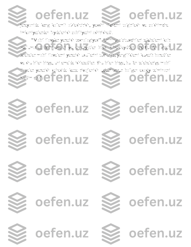 jarayonida   keng   ko'lamli   o'zlashtirish,   yaxshi   fikrlarni   to'g'rilash   va   qo'shimcha
imkoniyatlardan foydalanish qobiliyatini oshirishadi.
“Mobil   ilovalar   yaratish   texnologiyasi”   fanining   o'qituvchilari   talabalarni   ko'p
ma'lumotlar,   ko'nikmalar   va   amaliyotlar   bilan   ta'minlaydilar.   Ushbu   fan   orqali
talabalar   mobil   ilovalarni   yaratish   usullarini   tushunib,   yangiliklarni   kuzatib   boradilar
va   shu   bilan   birga,   uni   amalda   ishlatadilar.   Shu   bilan   birga,   bu   fan   talabalariga   mobil
ilovalar   yaratish   sohasida   katta   rivojlanish   uchun   zarur   bo'lgan   asosiy   ta'minotni
taqdim   etadi. 