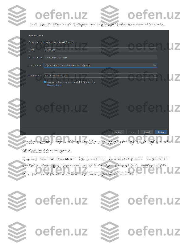 Endi Java tili bilan bo'sh faoliyatni tanlang. Unga RecipeApp nomini beramiz.
2-qadam:   activity_main.xml   bilan   foydalanuvchi   interfeysini   loyihalash loyiha nomi
Workspace deb nomlaymiz.
Quyidagi kodni workspace.xml fayliga qo'shing. Bu erda asosiy tartib   - bu   yo'nalishi
vertikalga o'rnatilgan. Companent  qo`shib chiqilgan  activty ichida Itemlar qo`shib 
chiqilgan  va unga qabul qiluvchi qiymatlar joylashtirib chiqiladi . 