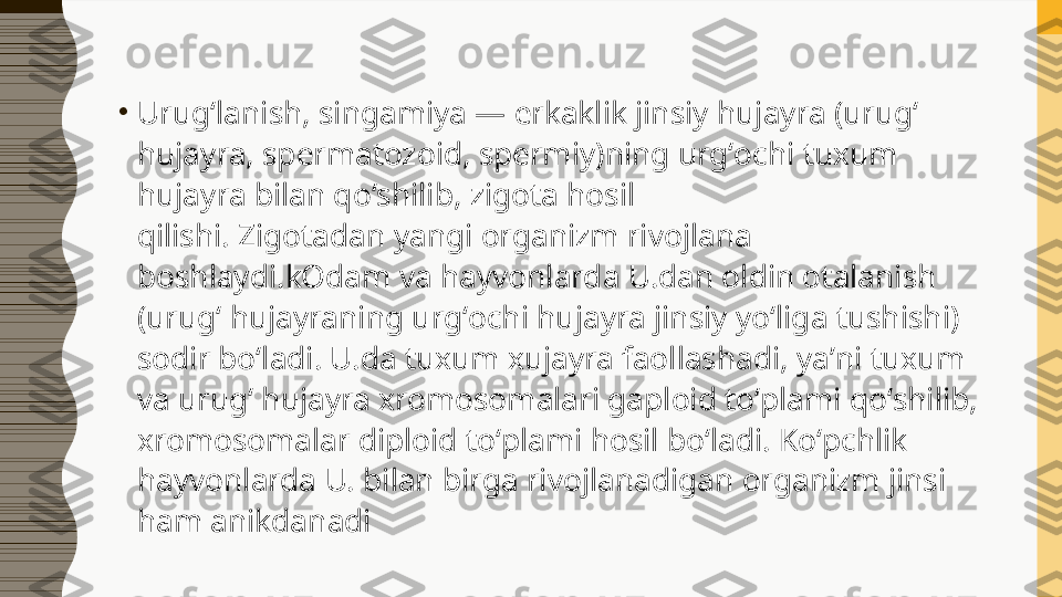 •
Urugʻlanish, singamiya — erkaklik jinsiy hujayra (urugʻ 
hujayra, spermatozoid, spermiy)ning urgʻochi tuxum 
hujayra bilan qoʻshilib, zigota hosil 
qilishi. Zigotadan yangi organizm rivojlana 
boshlaydi.kOdam va hayvonlarda U.dan oldin otalanish 
(urugʻ hujayraning urgʻochi hujayra jinsiy yoʻliga tushishi) 
sodir boʻladi. U.da tuxum xujayra faollashadi, yaʼni tuxum 
va urugʻ hujayra xromosomalari gaploid toʻplami qoʻshilib, 
xromosomalar diploid toʻplami hosil boʻladi. Koʻpchlik 
hayvonlarda U. bilan birga rivojlanadigan organizm jinsi 
ham anikdanadi 