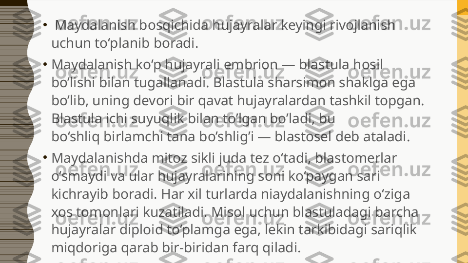 •
  Maydalanish bosqichida hujayralar keyingi rivojlanish 
uchun to‘planib boradi.
•
Maydalanish ko‘p hujayrali embrion — blastula hosil 
bo’lishi bilan tugallanadi. Blastula sharsimon shaklga ega 
bo’lib, uning devori bir qavat hujayralardan tashkil topgan. 
Blastula ichi suyuqlik bilan to’lgan bo’ladi, bu 
bo‘shliq birlamchi tana bo’shlig’i — blastosel deb ataladi.
•
Maydalanishda mitoz sikli juda tez o‘tadi, blastomerlar 
o‘smaydi va ular hujayralarining soni ko‘paygan sari 
kichrayib boradi. Har xil turlarda niaydalanishning o‘ziga 
xos tomonlari kuzatiladi. Misol uchun blastuladagi barcha 
hujayralar diploid to‘plamga ega, lekin tarkibidagi sariqlik 
miqdoriga qarab bir-biridan farq qiladi. 