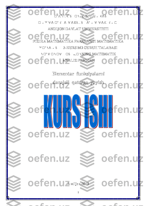 1 	
 	
      	O’ZBEKISTON RESPUBLIKASI	 	
OLIY VA O’RTA MAXSUS TA’LIM VAZIRLIGI	 	
ANDIJON	 DAVLAT UNIVERSITETI 	  	
 	
FIZIKA MATEMATIKA FAKULTETI 	MATEMATIKA 	
YO’NALISHI  3	-KURS M3	 GURUH TALABASI	 	
NO’MONOV HOSILJON	NING MATEMATIK	 	
 ANALIZ FANIDAN 	 	
 	
Elementar  funksiyalarni  	 	
dar	ajali  qatorga  yoyish	 	
 	
 	
 
 
 
 
 
 
 
 	
Andijon	-20	15	  