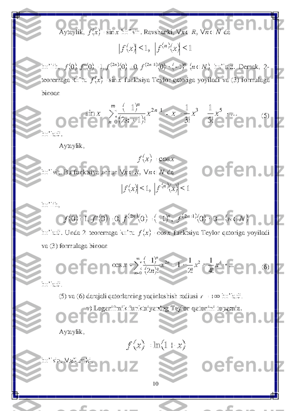 10	 	
 	
Aytaylik	, 	 bo’lsin	. Ravshanki	, 	 da	  	
 	
bo’lib	, 	 bo’ladi	. 	Demak	, 	2-	
teoremaga	 ko’ra	 	 funktsiya	 Teylor	 qatoriga	 yoyiladi	 va	 (3) formulaga	 	
binoan	 
                	              	(5) 	
bo’ladi	. 
Aytaylik	, 	
 	
bo’lsin	. Bu	 funktsiya	 uchun	 	 da	  	
 	
bo’lib	, 	
 	
bo’ladi	. Unda	 2–teoremaga	 ko’ra	 	 funktsiya	 Teylor	 qatoriga	 yoyiladi	 	
va	 (3) 	formulaga	 binoan	  	
            	           	 	        	 (6) 	
bo’ladi.	 
(5) va (	6) darajali qatorlarning yaqinlashish radiusi 	 bo’ladi.	 	
v) Logarifmik funktsiyaning Teylor qatorini topamiz.	 	
 
Aytaylik	, 	
 	
bo’lsin	. Ma’lumki	, 		x	x	f	sin	 N	n	R	x					, 				1	1			x	f	x	f	n	, 														N	n	f	f	f	f	n	n	n							1	0	,0	0	,1	0'	,	0	1	2	2 		x	x	f	sin	 		
		
...	
!5
1	
!3
1	
!	1	2	
1	sin	5	3	
0	
1	2					
	
		

	
	x	x	x	x	
n	
x	
n	
n	n 		x	x	f	cos	 N	n	R	x					, 				1	1			x	f	x	f	n	, 														N	n	f	f	f	f	n	n	n								0	0	,	1	0	,0	0'	,1	0	1	2	2 		x	x	f	cos	 		
		...	!4
1	
!2
1	1	!	2
1	cos	4	2	
0	
2						

	
x	x	x	n	x	
n	
n	n 	r 			x	x	f			1	ln  