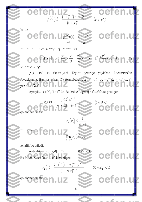 11	 	
 	
 	
bo’lib	, 	
 	
bo’ladi. Bu funktsiyaning Teylor formulasi 	 	
               	 	          	(7) 	
ko’rinishga ega.	 	
 	funktsiyani  Teylor  qatoriga  yoyishda	 	1-teoremadan 	
foydalanmiz.  Buni	ng  uchun  (	7)  formulada 	 ning  0    ga  intilishini  ko’rsatish 	
yetarli bo’ladi.	 	
Aytaylik, 	 bo’lsin. 	Bu	 holda	 Lagranj	 ko’rinishida	 yozilgan	 	
 	 	 	
qoldiq	 had	 uchun	 	
 	
bo’ladi	 va	 	
 	
tenglik bajariladi.	 	
Aytaylik, 	 bo’lsin, bunda 	. 	
Bu	 holda	 Koshi	 ko’rinishida	 yozilgan	 	
 	
qoldiq	 had	 uchun	 						
		
		N	n	
x
n	x	f	n	
n	n		
	
			

1	
!	1	1	1 			
n	n	
f	n	n	1	1	
!
0			 					x	r	
n
x	x	x	x	x	x	n	
n	n										1	4	3	2	
1	...	
4	3	2	
1	ln 			x	x	f			1	ln 	x	rn ],	[	1	0	x 				
			1	
1	
1	1
1	
	
	
	
		n	
n	n	
n	x	n	
x	x	r	
 	1	0			 		
1	
1
	
	
n	
x	rn 		0	lim			x	rn	n ]	,	[	0		x 1	0			 						
		
	1	0	
1
1	1	
1	1	
1	
1	1			
	
					
	
	

	
n	
n	n	n	
n	x	
x	x	r  