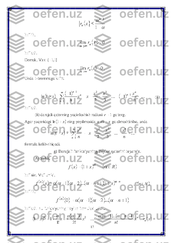 12	 	
 	
 	
bo’lib	, 	
 	
bo’ladi	. 	
Demak	, 	 	
. 	
Unda	 1-teoremaga	 ko’ra	 	
         	 	
 	        	  (8) 	
bo’ladi.	 
(8) darajali qatorning yaqinlashish radiusi 	 ga teng.	 	
Agar 	yuqorida	gi	 	 ning	 yoyilmasi	da 	 ni 	 ga almashtirilsa, unda	   	
 	
formula kelib chiqadi.	 	
g) Darajali funktsiyaning Teylor qatorini topamiz.	 	
Aytaylik	, 	
 	
bo’l	sin	. Ma’lumki	, 	
 	 	 	
bo’lib	, 	
 	
bo’ladi. Bu funktsiyaning Teylor formulasi ushbu	 	
 		
	

	
	
	
1	
1n	
n	x	r 		0	lim			x	rn	n ],	(	11		x 		0	lim			x	rn	n 						...	1	...	
3	2	
1	1	ln	1	3	2	
1	
1	
											
	
	
	n
x	x	x	x	x	
n	
x	
n	n	n	
n	
n 1r 	x	1	ln x x	 		...	...	
3	2	
1	ln	
3	2	
1	
										

	n
x	x	x	x	
n
x	x	
n	
n	
n 					R	x	x	f						1 								n	n	x	n	x	f													1	1	...	2	1 		N	n 						1	2	1	0						n	f	n					... 									x	r	x	
n	
n	x	x	x	n	
n											
!	
1	...1	...	
!2	
1	
!1	
1	1	2							  