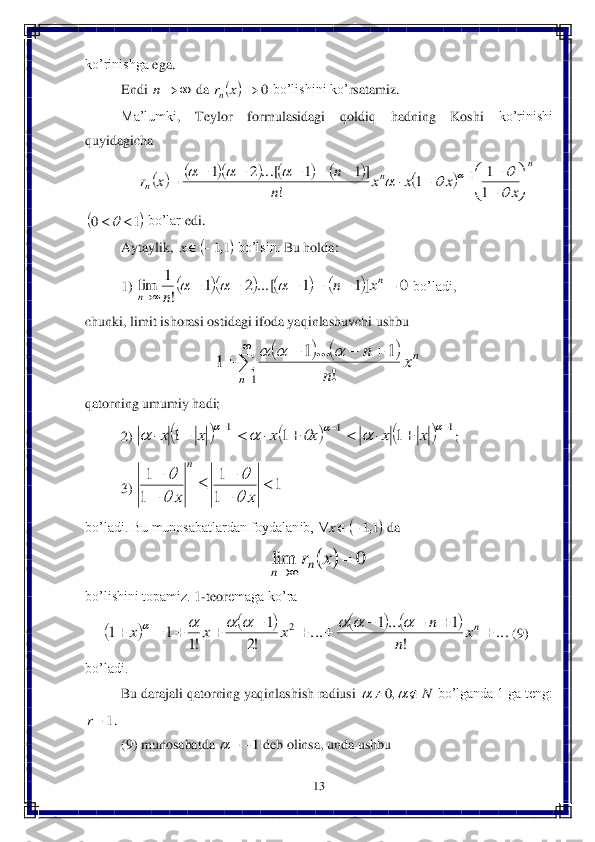 13	 	
 
ko’rinishga	 ega	. 	
Endi	 	 da	 	 bo’lishini	 ko’	rsatamiz	. 	
Ma’lumki	, 	Teylor	 	formulasidagi	 	qoldiq	 	hadning	 	Koshi	 	ko’rinishi	 	
quyidagicha	 	
 	
 bo’lar	 edi	. 	
Aytaylik	, 	 bo’lsin	. Bu	 holda	: 	
1) 	 bo’ladi	, 	
chunki	, limit	 ishorasi	 ostidagi	 ifoda	 yaqinlashuvchi	 ushbu	 	
 	
qatorning umumiy hadi;	 	
2) 	; 	
3) 	 	
bo’ladi. Bu munosabatlardan foydalanib, 	 da	 	
 	
bo’lishini topamiz. 	1-teor	emaga ko’ra	 	
     	 (9) 	
bo’ladi.	 
Bu darajali qatorning yaqinlashish radiusi 	 bo’lganda 1 ga teng: 	
. 
(9) munosabatda	 	 deb	 olinsa	, unda	 ushbu	  		n 		0		x	rn 											
n	
n	n	x	
x	x	x	
n	
n	x	r	

	


	

										

							
1
1	1	
!	
]	1	1	...[	2	1	1 	1	0			 	11,		x 							0	]	1	1	...[	2	1	
!
1	lim								
n	
n	x	n	
n	
		 				


	
				
1	
1	1	1	
n	
nx	
n	
n	
!	
...			 						1	1	1	1	1	1																			x	x	x	x	x	x 1	
1
1	
1
1		

		

	
x	x	
n	

	

 	11,			x 		0	lim			x	rn	n 								...	
!	
1	...1	...	
!2	
1	
!1	
1	1	2												nx	
n	
n	x	x	x							 N					,0 1r 1		  