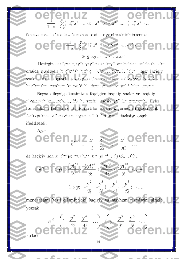 14	 	
 	
 	
formula hosil bo’ladi. Bu formulada 	 ni 	 ga almashtirib topamiz:	 	
 	
3- §  Eyler  formulalari	 	
 Hozirgina 	topilgan  ajoyib  yoyilmalar  kayfitsentlarining  ko’rinishi  ular  	
orasida  qandaydir	  bog’lanish  borligi  fikfini  tug’diradi,  lekin 	– agar  haqiqiy  	
sonlar  sohasida  qolsak 	– bunday  bog’lanishni  topib  bo’lmaydi.  Eyler  bu  	
bog’lanishni  mavhum  ko’rsatkichli  darajaga kiritish  yo’li  bilan  topgan.	 	
Bayon  qilayotga  kursimizda  f	aqatgina  haqiqiy  sonlar  va  haqiqiy  	
o’zgaruvchilar  qaralsada,  biz  bu  yerda 	– asosiy  	yo’ldan  chetnanib 	– Eyler  	
formulalarini  keltiramiz.  Bu  formulalar  haqiqiy  argumentli  triganametrik  
funksiyalarni  sof  mavhum  argumentli  ko’rsatkichli  	funksiya  orqali  	
ifodalanadi.	 	
Agar	 	
 	
da  haqiqiy  son  	x  o’rniga  mavhum  son  	yi	  ni  qo’ysak,  ushbu	 	
 	 	
 	
munosabatni  hosil  qilamiz yoki  haqiqiy  va  mavhum  qismlarini  ajratib  
yozs	ak,  	 	
 	
bo'ladi.	 				

	
											
	0	
4	3	2	1	1	1	
1	
1	
n	
n	n	n	n	x	x	x	x	x	x	
x	
...	... x x	 		

	
								
	0	
2	1	1	
1	
1	
n	
n	n	n	x	x	x	x	
x	
...	... ...	
!	
...	
!2	!1	
1	
2	
						
n
x	x	x	e	
n	x 																	!5	!4	!3	!2	1	
5	4	3	2	yi	yi	yi	yi	yi	eyi 							i	y	y	i	y	y	yi	!5	!4	!3	!2	1	
5	4	3	2 

	


				

	


							!5	!3	!4	!2	1	
5	3	4	2	y	y	y	i	y	y	eyi  