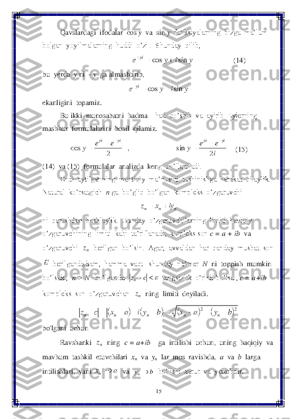 15	 	
 
 	Qavslardagi  ifodalar  	cos	 y  va  sin 	y  funksiyalarning  bizga  ma’lum  	
bolgan  yoyilmalarning  huddi  o’zi .  Shunday  qilib,	 	
                                	                     	(14)	 	
bu  yer	da  	y 	ni  	- y  ga almashtirib,	 	
 	
ekanligini  topamiz.	 	
 	Bu ikki  munosabatni  hadma 	– had  qo’shib  va  ayirib  Eylerning  	
mashhur  formulalarini  hosil  qilamiz.	 	
    	(15)	 	
(14)  va (15)  formulalar  analizda  ken	g  qo’llaniladi.	 	
 	Endi  aytilganning  mantiqiy  ma’nosini  tushinishga  harakat  qilaylik. 	
Natural  ko’rsatgich  	n 	ga  bo’gliq  bo’lgan  kompleks  o’zgaruvchi  	 	
 	
ni  qarashdan  boshlaylik.  Bunday  o’zgaruvchilarning  limiti  haqiqiy	  	
o’zgaruvchining  limiti  kabi  ta’riflanadi;  komleks son 	c = a + ib	  va 	
o’zgaruvchi  	  berilgan  bo’lsin.  Agar,  avvaldan  har  qanday  musbat  son  	
 berilganda ham,  hamma  vaqt   shunday  no’mer  	N 	 ni  t	oppish  mumkin  	
bo’lsaki,  	n > N 	  bo’lganda  	  tengsizlik  o’rinli bo	’lsa , 	c = a+ib    	
kompleks  son  o’zgaruvchan  	  ning  limiti  deyiladi.	 	
 	
bo'lgani  uchun 	 	
 	Ravshanki  	  ning  	c = a+ib    	ga  intilishi  uchun,  uning  haqiqiy  va  	
mavhum  tashkil  etuvchilari  	xn  va  	yn  lar  mos  ravishda,  	a 	 va  	b 	 larga  	
intilishlari,  yani 	  va  	  bo’lishi  zarur  va  yetarlid	ir. 	 y	i	y	e	yi	sin	cos			 y	i	y	e	yi	sin	cos			 i
e	e	y	e	e	y	
yi	yi	yi	yi	
2	sin	,	2	cos	
					 n	n	n	iy	x	z		 nz  	c	zn nz 							2	2	b	y	a	x	b	yi	a	x	c	z	n	n	n	n	n									 nz a	xn b	yn  