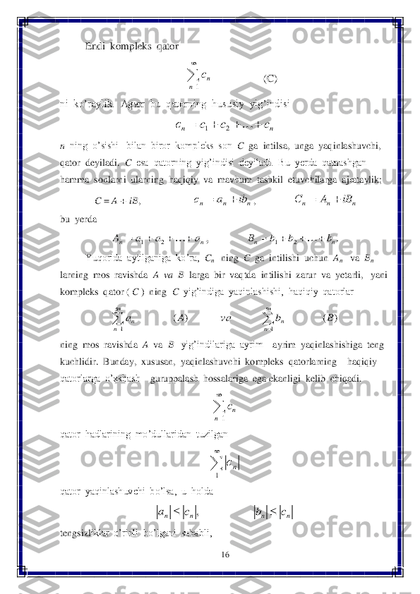 16	 	
 
 	Endi  kompleks  qator	 
     	                   	(C)	 	
ni  ko’raylik.  Agarr  bu  qatorning  hususiy  yig’indisi  	 	
 	
n  ning  o’sishi   bilan  biror  kompleks  son  	C  ga  intilsa,  unga  yaqinlashuvchi,  	
qator	  deyiladi.  	C  esa  qatorning  yig’indisi  deyiladi.  Bu  yerda  qatnashgan  	
hamma  sonlarni  ularning  haqiqiy  va  mavhum  tashkil  etuvchilarga  ajrataylik; 	 	
 C = 	A + iB	,                     	,               	 	
bu  yerda	 	
,               	 	
 	Yuqorida  aytilganiga  ko’ra,  	Cn   ning  	C  ga  intilishi  uchun  	An   	va  	Bn   	
larning  mos  ravishda  	A  va  B 	 larga  bir  vaqtda  intilishi  zarur  va  yetarli,   yani  	
komple	ks  qator ( 	C 	)  ning  	C  yig’indiga  yaqinlashishi,  haqiqiy  qatorlar  	 	
 	
ning  mos  ravishda  	A  	va  	B 	  yig’indilariga  ayrim 	– ayrim  yaqinlashishiga  teng  	
kuchlidir.  Bunday,  xususan,  yaqinlashuvchi  kompleks  qatorlarning 	– haqiqiy  	
qatorlarga  o’xshash 	– guruppalash  hossalariga  ega ekanligi  kelib  chiqadi.	 	
 	
qator  hadlarining  mo’dullaridan  tuzilgan  	 	
 	
qator  yaqinlashuvchi  bo’lsa,  u  holda 	 	
 	
tengsizl	iklar  o’rinli  bo’lgani  sababli,	 

1n	nc n	n	c	c	c	с						2	1 n	n	n	ib	a	с		 n	n	n	iB	A	С		 n	n	a	a	a	A						2	1 .	2	1	n	n	b	b	b	B					 )	(	)	(	
1	1	
B	b	va	A	a	
n	n	n	n			

	

 

1n	nc 

1	nс n	n	n	n	c	b	c	a			,  