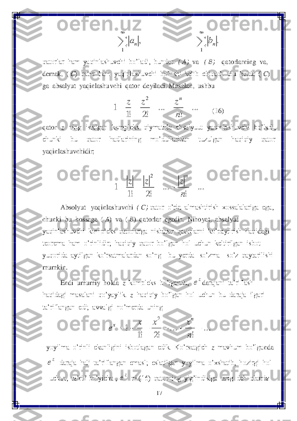 17	 	
 	
 	
qatorlar  ham  yaqinlashuvchi  bo’ladi,  bundan  	( A)  	va   	( B)  	  qatorlarning  va,  	
demak,  (	 C)  qator  ham  yaqinlashuvchi  bo’lishi  kelib  chiqadi.  Bu  holda  (	 C)  	
ga  absalyut  yaqinlashu	vchi  qator  deyiladi. Masalan,  ushbu  	 	
       	(16)	 	
qator   	z   	ning    istalgan    kompleks    qiymatida    absalyuut    yaqinlashuvchi    bo’ladi, 	
chunki    bu    qator    hadlarining    mo’dullaridan    tuzulgan    haqiqiy    qator  
yaqinlashuvchidir;	 	
 	
 	
 	Absolyut   yaqinlashuvchi  	( C)	 qator  o’rin  almashtirish  xossalalariga  ega,  	
chunki  bu  hossaga  ( 	A)  va  (	 B)  qatorlar  egadir.  Nihoyat,  absalyut  	
yaqinlashuvchi  kompleks  qatorlarga  nisbatan  qatorlarni  ko’paytirish  haqi	dagi  	
teorema  ham  o’rinlidir;  haqiqiy  qator  bo’lgan  hol  uchun  keltirilgan  isbot  
yuqorida  aytilgan  ko’rsatmalardan  so’ng 	– bu  yerda   so’zma 	– so’z  qaytarilishi  	
mumkin.	 	
 	Endi  umumiy  holda  	z  kompleks  bo’lganda,  	da	rajani  ta’riflash  	
haqidagi  masalani  qo’yaylik.  	z  haqiqiy  bo’lgan  hol  uchun  bu  daraja  ilgari  	
ta’riflangan  edi;  avvalgi  no’merda  uning  	 	
 	
 yoyilma  o’rinli  ekanligini  isbotlagan  edik.  Ko’rsatgich  	z  mavhum  bo’lga	nda  	
  daraja  hali  ta’riflangan  emasl;  eslatilgan  yoyilma  o’xshatib,  hozirgi  hol  	
uchun,  ta’rif  bo’yicha , 	  ni (16)  qatorning  yig’indisiga  teng  deb  olamiz	 .	,	
1	1			
		
n	n	b	a ...	!	...	!2	!1	1	
2	
					n
z	z	z	n ...	!	...	!2	!1	1	
2	
					n
z	z	z	n ze ...	
!	
...	
!2	!1	
1	
2	
						
n
x	x	x	e	
n	x ze ze  