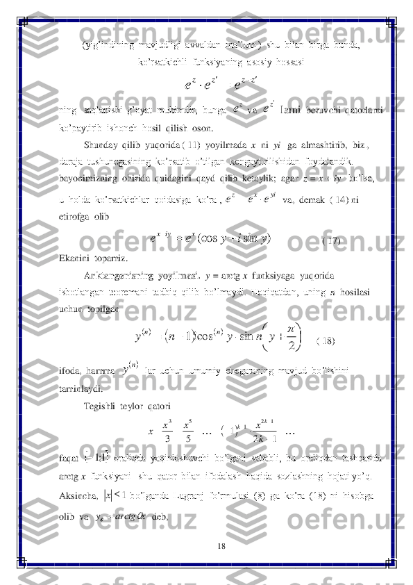 18	 	
 	
(yig’indining  mavjudligi  avvaldan  ma	’lum )  shu  bilan  birga  bunda,  	
ko’rsatkichli  funksiyaning  asosiy  hossasi  	 	
 	
ning   saqlanishi  g’oyat  muhimdir,  bunga  	 va  	 la	rni  	beruvchi  qa	torlarni  	
ko’paytirib  ishonch  ho	sil  qilish  oson.  	 	
 	Shunday  qilib  yuqorida ( 11)  yoyilmada  	x  ni  	yi 	  ga  almashtirib,  biz ,  	
daraja  tushuncgasining  ko’rsatib  o’tilgan  kengaytirilishidan  foydalandik. 	 	
bayonimizning  ohirida  quidagini  qayd  qilib  ketaylik;  agar  	z = x + i	y  	 bo’lsa,  	
u  holda  ko’rsatkichlar  qoidasiga  ko’ra , 	  va,  demak  ( 14) ni  	
etirofga  olib  	 	
                   	                    	( 17)	 	
Ekanini  topamiz.	 	
Ark	tangenisning  yoyilmasi	.  	y = 	arctg 	x  funksi	yaga  yuqorida  	
isbotlangan  teoremani  tadbiq  qilib  bo’lmaydi.  Haqiqatdan,  uning  	n  hosilasi  	
uchun  topilgan  	 	
     	( 18)	 	
ifoda,  hamma  	  lar  uchun  umumiy  chegaraning  mavjud  bo’lishini  	
taminlaydi.	 	
 	Tegishli  teylor  qatori	 	
 	
faqat  	  oraliqda  yaqinlashuvchi  bo’lgani  sababli,  bu  oraliqdan  tashqarida  	
arctg 	x  funksiyani   shu  qator  bilan  ifodalash  haqida  sozlashning  hojati yo’q.	 	
Aksincha,  	 bo’lganda  Lagranj  fo’rmulasi  (8)  ga  ko’ra  (18)  ni  hisobga  	
olib  va  	  deb,	 zz	z	z	e	e	e			 ze ze yi	x	z	e	e	e		 )	sin	(cos	y	i	y	e	e	x	iyx			 				
	
					2	sin	cos!1		y	n	y	n	y	n	n ny 												
		
1	2	1	5	3	
1	2	1	5	3	
k
x	x	x	x	
k	k 	1;1 1	x x	arctg	y		  