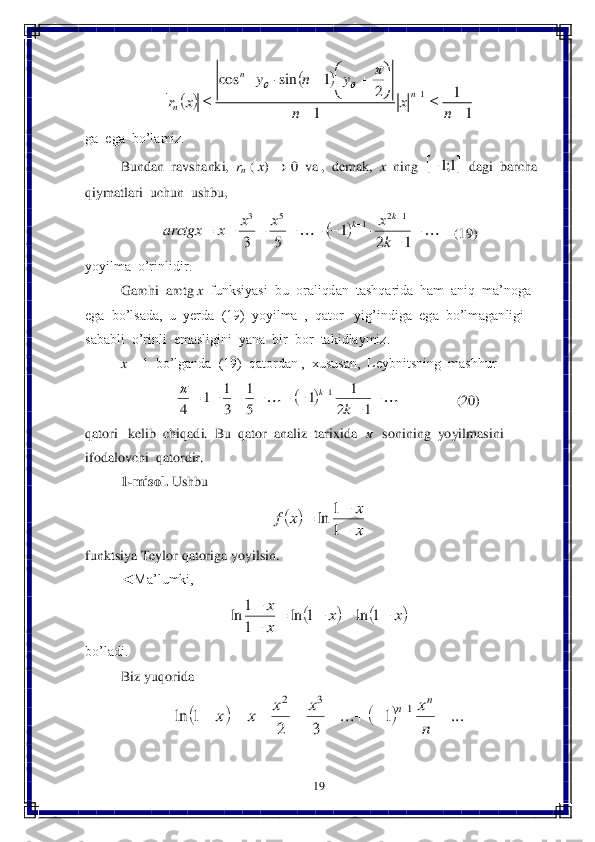 19	 	
 	
 	
ga  ega  bo’lamiz.	 	
 	Bundan  ravshanki,  	rn ( x) 	 0  va ,  demak,  	x  ning  	  dagi  barcha  	
qiymatlari  uchun  ushbu,  	 	
    	(19)	 	
yoyilma  o’rinlidir. 	 	
 	Garchi  arctg 	x  funksiyasi  bu  oraliqdan  tashqarida  ham  aniq  ma’noga  	
ega  bo’lsada,  u  yerda  (19)  yoyilma  ,  qator   yig’indiga  	ega  bo’lmaganligi  	
sababli  o’rinli  emasligini  yana  bir  bor  takidlaymiz.	 	
 	x = 1  bo’lganda  (19)  qatordan ,  xususan,  Leybnitsning  mashhur	 	
     	                	(20)	 	
qatori   kelib  chiqadi.  Bu  qator  analiz  tarixida  	  sonining  yoyilmasini  	
ifodalovchi  qatordir.	 	
1-misol.	 Ushbu	 	
 	
funktsiya Teylor qatoriga yoyilsin.	 	
◄Ma’lumki, 	 	
 	
bo’ladi.	 
Biz y	uqorida	 	
 		
		
1
1	
1	
2	1	sin	cos	
1	
			

	
				
		
	
n	x	n	
y	n	y	
x	r	n	
n	
n	
	
	  	1;1 													
		
1	2	1	5	3	
1	2	1	5	3	
k
x	x	x	x	arctgx	
k	k 													
1	2	
1	1	5
1	
3
1	1	4	
1	
k	
k	  		
x
x	x	f	

		
1
1	ln 			x	x	
x
x					

	1	ln	1	ln	
1
1	ln 				...	1	...	
3	2	
1	ln	1	3	2	
									
n
x	x	x	x	x	
n	n  