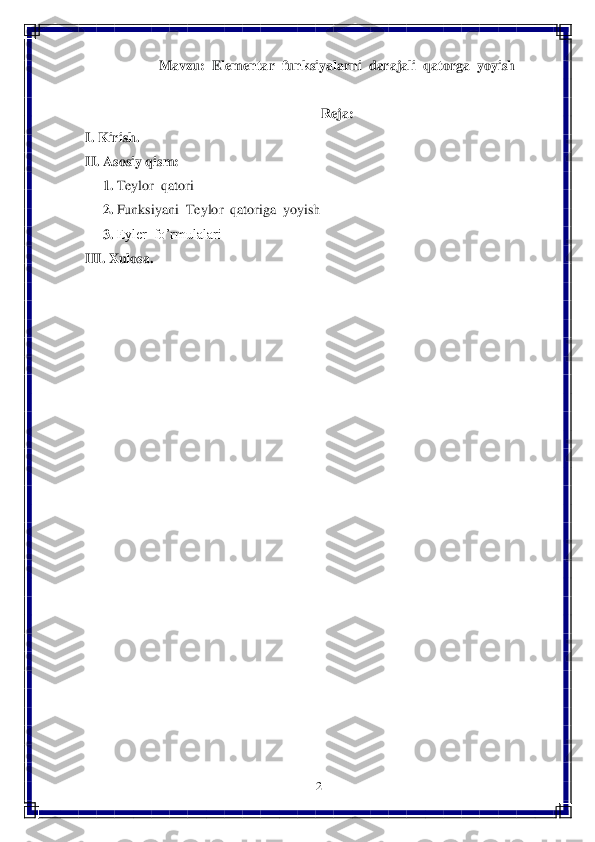 2 	
 	
Mavzu:  Elementar  funksiyalarni  darajali  qatorga  yoyish	 	
 	
Reja:	 	
I. Kirish.	 	
II	. Asosiy 	qism	: 	
     	1. Teylor  qatori	 	
     	2. Funksiyani  Teylor  qatoriga  yoyish	 	
     	3. Eyler  fo’rmulalari	 	
III. 	Xulosa.	 	
  	
 
 
 
 
 
 
 
 
 
 
 
 
 
 
 
 
 
 
 
  