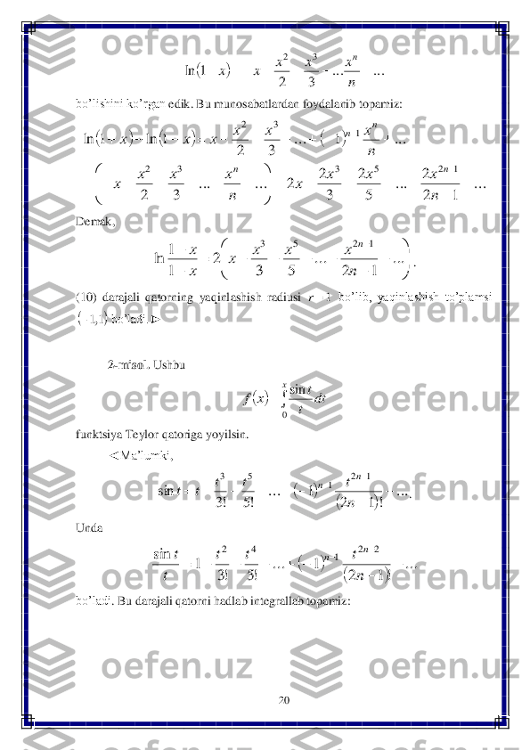 20	 	
 	
 	
bo’lishini	 ko’rgan	 edik	. Bu	 munosabatlardan	 foydalanib	 topamiz	: 	
 	
Demak	, 	
. 	
(10	)  darajali  qatorning  yaqinl	ashish  radiusi 	 bo’lib,  yaqinlashish  to’plamsi 	
 bo’ladi.►	 	
 
2-misol	. Ushbu	 	
 	
funktsiya	 Teylor	 qatoriga	 yoyilsin	. 	
◄	Ma’lumki	,  	
. 	
Unda	 	
 	
bo’ladi	. Bu darajali	 qatorni	 hadlab	 integrallab	 topamiz	: 		...	...	
3	2	
1	ln	
3	2	
							
n
x	x	x	x	x	
n 						
...	
1	2
2	...	
5
2	
3
2	2	...	...	
3	2	
...	1	...	
3	2	
1	ln	1	ln	
1	2	5	3	3	2	
1	3	2	
	
	
				

	


	
							
										
	
	
n
x	x	x	x	
n
x	x	x	x	
n
x	x	x	x	x	x	
n	n	
n	n 

	


	
	
	
					

		
...	
1	2	
...	
5	3	
2	
1
1	ln	
1	2	5	3	
n
x	x	x	x	
x
x	n 1r 	11,	 				
x	
dt	
t
t	x	f	
0
sin 		
		
...	
!	1	2	
1	...	
!5	!3	
sin	
1	2	1	5	3	
	
	
						
		
n
t	t	t	t	t	
n	n 		
		
...	
!1	2	
1	...	
!5	!3	
1	sin	2	2	1	4	2	
	
	
						
		
n
t	t	t	
t
t	n	n  