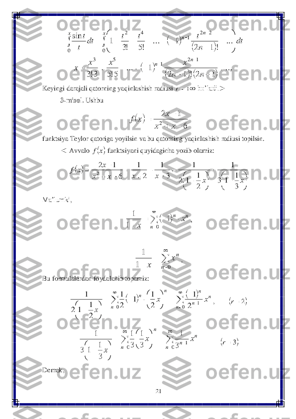21	 	
 	
 	
Keyingi	 darajali	 qatorning	 yaqinlashish	 radiusi	 	 bo’ladi	.►	 	
3-misol	. Ushbu	 	
 	
funktsiya	 Teylor	 qatoriga	 yoyilsin	 va	 bu	 qatorning	 yaqinlashish	 radiusi	 topilsin	. 	
◄	 Avvalo	 	 funktsiyani	 quyidagicha	 yozib	 olamiz	:  	
 	
Ma’lumki	, 	
, 	
 	
. 	
Bu	 formulalardan	 foydalanib	 topamiz	: 	
, 	 	
  	 	
Demak	, 		
		
		
			
...	
1	2	!	1	2	
1	...	
5!5	3!3	
...	
!	1	2	
1	...	
!5	!3	
1	sin	
1	2	1	5	3	
0	
2	2	1	4	2	
0	
	
			
			
	
	
	
		
	

	


	
	
	
						
		
		
		
n	n	
x	x	x	x	
dt	
n
t	t	t	dt	
t
t	
n	n	
x	n	n	x 	r 		
6	
1	2
2			
		
x	x	
x	x	f 	x	f 		


	

		



	

		
	
	
	
	
	
		
		
x	x	x	x	x	x	
x	x	f	
3
1	1	3	
1	
2
1	1	2	
1	
3	
1	
2	
1	
6	
1	2
2 		

	
			
	0	
1	
1	
1	
n	
n	n	x	
x 

	
	
	0	1	
1	
n	
nx	
x 				
		

		

	
		

	

		


	

		0	1	0	2
1	
2
1	1	
2
1	
2
1	1	2	
1	
n	
n	
n	
n	
n	
n	n	x	x	
x 	2	r 		

		

	
	

	

	


	

		0	1	0	3
1	
3
1	
3
1	
3
1	1	3	
1	
n	
n	
n	n	
n	
x	x	
x 	3	r  
