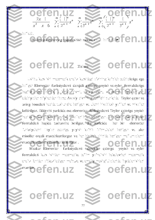 22	 	
 	
 	
bo’ladi	. 
Bu	 darajali	 qatorning	 yaqinlashish	 radiusi	 	  bo’ladi	. ►	 	
 
 
 	
Xulosa	 	
 	
      	Ushbu  kurs  ishi  matematik  analiz  kursidagi  o’zining  ko’plab  tadbiq	lariga  ega 	
bo’lgan 	Elementar  funksiyalarni  darajali  qatorga  yoyish	 va 	eyler  formulalariga 	
bag’ishlangan	 bo’lib,  u  kirish  qismi,  asosiy  qism,  xulosa  va  foydalanilgan 	
adabiyotlar  ro’yhatidan  iborat  Asosiy  qismning  birinchi  punktida	  Teylor  qator	 va 	
unin	g  hossalari	 haqida  tushuncha  berilgan  va  ularni  hisoblash  yo’llari  va  misollar 	
keltirilgan.  Ikkinchi  punktida  esa 	elementar    funksiyalarni  Teylor  qatoriga  yoyish 	
haqida ma’lumotlar berilgan va misollari bilan keltirilgan. Uchinchi punktida 	Eyler 	
formulalar	i  haqida 	tushuncha  berilgan.  Bu  punktida   	har  bir    elementar  	
funksiyalarni    Teylor    qatoriga    yoyish    ko’rib    fo’rmulalari    berilgan    va 	 ular 	
misollar  orqali  mustahkamlangan  v	a 	har  bir  bob  ohirida  berilgan  ma’lumotlarni 	
mustahkamlovchi misollar keltirilg	an 	.  	
 	Mazkur 	Elementar    funksiyalarni    darajali    qatorga    yoyish	 va 	eyler  	
formulalari	 kurs  ishidan  matematika  ta’lim  yo’nalishi  bakalavrlari  matematik 	
analiz  fanidan  o’tkaziladigan  ma’ruza  va  amaliy  mashg’ulotlarida  foydalanishlari 
mumkin.	 	
 
 
 
 
 
 				
			

			

		

		

	


	
						
		
	
0	1	1	0	1	0	1	2	3
1	
2
1	
3
1	
2
1	
6	
1	2	
n	
n	
n	n	
n	
n	
n	n	
n	
n	n	
n	
x	x	x	
x	x	
x 2	r  