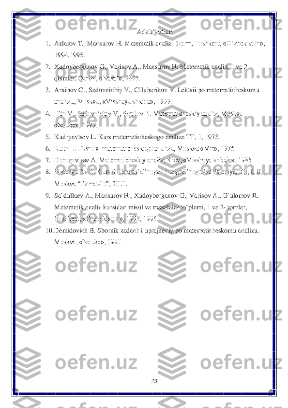 23	 	
 	
Adabiyot	lar	 	
1.	 Azlarov T., Mansurov 	H	. Matematik analiz, 	1-tom, Toshkent, «O`zbekiston», 	
1994,	1995.	 	
2.	 Xudoyberganov G., Varisov A., Mansurov 	H	. Matematik analiz, 1 va 2 	
qismlar, 	Q	arshi, «Nasaf», 2003.	 	
3.	 Arxipov G., Sadovnichiy V., CHubarikov V. Lektsii po matematicheskom	u 	
analizu, Moskva, «Visshaya shkola», 1999.	 	
4.	 Il’in V., Sadovnichiy V., Sendov B. Matematicheskiy analiz, Moskva 
«Nauka», 1979.	 	
5.	 Kudryavtsev L. Kurs matematicheskogo analiza TT, 1, 1973.	 	
6.	 Rudin U. Osnovi matematicheskogo analiza, Moskva «Mir», 1976.	 	
7.	 Dorogovtsev A. Matematicheskiy analiz, Kiev, «Visshaya shkola», 1985.	 	
8.	 Fixtengol’ts G. 	Kurs differentsial’nogo i integral’nogo ischisleniya, TT, 	I, II, 	
Moskva “fizmat	-lit”, 2001	. 	
9.	 Sa`dullaev A., Mansurov 	H	., Xudoyberganov G., Varisov A., 	G`	ulomov R. 	
Matemati	k analiz kursidan misol va masalalar to`plami, 1 va 2	- tomlar, 	
Toshkent, «O`zbekiston», 1993, 1996.	 	
10.	 Demidovich B. Sbornik zadach i uprajneniy po matematicheskomu analizu, 
Moskva, «Nauka», 1990. 	 	
 
 	
  