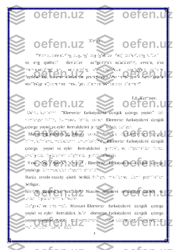 3 	
 	
 
 
 	
Kirish	 	
   	
“Men bu davlatning  bugungi  boyligiva tez  rivoj  topishi, eng nufuzli	 	
va  eng  qudratli    davlatlar    safigakirish  sabablarini,  avvalo,  shu 
mamlakatning,    shu    xalqlarning    o’z    intelektual    boyligidan    oqilona 
foydalanishi,  bu	 mamlakatlarda  yashayotgan  insonlarning  o’z burchiga,o’z 	
vazifasiga  vijdonan va  masuliyat  bilan qarashida deb  bilaman”	 	
          	                            	 	
                                                                  	 	 	 	 	  I.A. Karimov.	 	
 
  Us	hbu  kur  ishini      “	Elementar    funksiyalarni    darajali    qatorga    yoyish	”    deb 	
nomlangan  bo’lib,    bu  mavzu    ichida    asosan   	Elementar    funksiyalarni    darajali  	
qatorga  yoyish	 va 	eyler  formulalarini	  yoritish  ko’zda  tutilgan.	 	
   	Mavzuning  dolzarbligi.	 Mavz	u  asosan    bo’lajak    o’qituvchining  o’rgangan  	
bilim,  ko’nikma,  malakalarini    umumlashtirish,   	Elementar    funksiyalarni    darajali  	
qatorga    yoyish	 va 	eyler    formulalarini	  	yoritish,  va  o’rganishdan  iborat.  	
amaliyotda  foydalanishi  to’g’risida   yoritib b	erishdir.	 	
  Mavzuning  o’rganish  jarayoni  .	 Elementar    funksiyalarni    darajali    qatorga  	
yoyish	ga	  doir masalalar  o’rganib  chiqildi.	 	
Bunda    avvalo  nazariy    qismi    berildi. 	So’ngra    misollar  va    ularni    yechilishlari 	
berligan. 	 	
Ishning    maqsad  va    vazifala	ri.	  	Nazariy    bilimlarni    amaliyotga    tadbiqi      va  	
undan  foydalanishni ko’rsatish.	 	
Ob’yekti  va  predmeti.	  	Mavzuni 	Elementar    funksiyalarni    darajali    qatorga  	
yoyish	 va 	eyler    formulalari	, 	ba’zi	  	elementar	 funksiyalarni    darajali    qatorga  	
yoyish	 hisobla	sh	 tashkil    etadi.  Predmenti      o’quv  adabiyotlari,    darsliklardagi  	
ma’lumotlarni  tashkil  etadi.	  