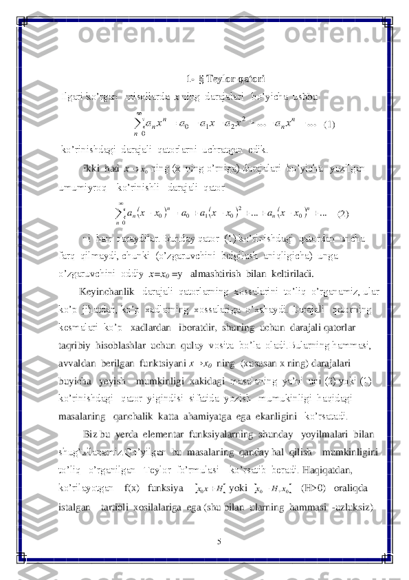 5 	
 	
 
 	
1- § 	Teylor	 qatori	 	
 Ilgari ko’rgan   misollarda  	x ning  darajalari   bo’yicha  us	hbu   	 	
   	(1)	 	
 ko’rinishdagi  darajali  qatorlarni  uchratgan  edik. 	 	
Ikki  had  	x	 ning (x  ning o’rniga) darajalari  bo’yicha   yozilgan   	
umumiyroq    ko’rinishli   darajali  qator  	 	
    	(2)	 	
ni  ham qaraydilar. Bunday qator  (1) ko’rinishdagi  qatordan  uncha  	
farq  qilmaydi, chunki  (o’zgaruvchini  belgilash  aniqligicha)  unga  	 	
o’zgaruvchini  oddiy	  x=x	0 =y   almashtirish  bilan  keltiriladi.	 	
        	Keyinchanli	k 	  darajali  qatorlarning  xossalarini  to’liq  o’rganamiz, ular 	
ko’p  jihatdan, ko’p  xadlarning  xossalariga  o’xshaydi. Darajali   qatorning	 	
kesmalari  ko’p 	  xad	lardan   iboratdir,  shuning  uchun  darajali qatorlar  	
taqribiy  hisoblashlar  uchun  qul	ay  vosita  bo’la  oladi.Bularning hammasi,  	
avvaldan	  berilgan	  funktsiyani	 x→x	0  ning	  (xususan	 x ning	) darajalari	  	
buyicha	   yeyish	    	mumkinligi	  xakidagi	  masalaning  ya’ni  uni (2) yoki (1)  	
ko’rinishdagi   qator  yigindisi  sifatida  yozish   mumukinligi  haqidagi   
masalaning   qanchalik  katta 	 aham	iyatga	  ega  ekanligini 	  ko’rsatadi.	  	
Biz bu  yerda  elementar  funksiyalarning  shunday   yoyilmalari  bilan  	
shug’ullanamiz.	Qo’yilgan	  bu  masalaning  qanday hal  qilish    mumkinligini	 	
to’liq   o’rganilgan   Teylor  fo’rmulasi    ko’rsatib  beradi.	 Haqiqatdan, 	
ko’rilayotgan  	  f(x)   funksiya    	 yoki 	 	   	(H>0)   oraliqda   	
istalgan    tartibli  xosilalariga  ega (shu bilan  ularning 	 hammasi  	-uzluksiz)  ...	...							

	
n	
n	n	
n	
n	x	a	x	a	x	a	a	x	a	2	
2	1	0	0 0x	 						...	...	0	20	1	0	0	0									

	
n	n	n	
n	n	x	x	a	x	x	a	a	x	x	a 		H	x	x		0 	0	0	,x	H	x	  