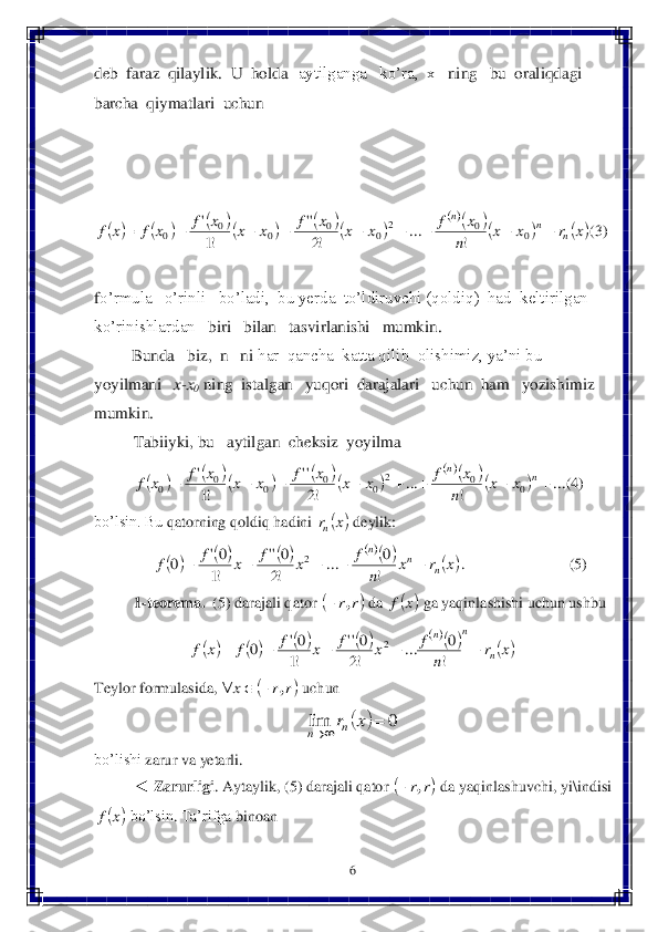 6 	
 
deb  faraz  qilaylik.  U  holda	aytilganga   ko’ra,  x  	 ning   bu  oraliqdagi  	
barcha  qiymatlari  uchun  	 	
 	 	
 
 	
(3)	 	
 
fo’	rmula   o’rinli   bo’ladi,  bu yerda  to’ldiruvchi (qoldiq)  had  keltirilgan   	
ko’rinishlardan   	biri   bilan   tasvirlanishi   mumkin.   	 	
      	   	Bunda   biz, 	 n   ni	 har  qancha  katta qilib  olishimiz, ya’ni bu  	
yoyilmani	   	x-x0 ning  istalgan   yuqori  darajalari   u	chun  ham   yozishimiz  	
mumkin.	 	
Tabiiyki, bu   aytilgan  cheksiz  yoyilma   	 	
(4)	 	
bo’lsin. Bu 	qatorning	 qol	diq	 hadini	 	 deylik	: 	
         	.   	            	    	        	(5)	 	
1-teorema.	  (5) darajali qator 	 da 	 ga yaqinlashishi uchun ushbu	 	
 	
Teylor	 formula	sida	, 	 uchun	  	
 	
bo’lishi	 zarur	 va yetarli	. 	
◄ 	Zarurligi	. Aytaylik	, (	5) darajali	 qator	 	 da	 yaqinlashuvchi	, yi	\indisi	 	
 bo’lsin	. Ta’rifga	 binoan	    										
				x	r	x	x	
n	
x	f	x	x	x	f	x	x	x	f	x	f	x	f	n	
n	n	
									0	0	2	
0	0	0	0	0	!	
...	
!2
''	
!1
' 								
			...	
!	
...	
!2
''	
!1
'	
0	0	2	
0	0	0	0	0									n	n	
x	x	
n	
x	f	x	x	x	f	x	x	x	f	x	f 	x	rn 									x	r	x	
n	
f	x	f	x	f	f	n	
n	n	
					
!
0	...	
!2
0''	
!1
0'	0	2 	r	r,	 	x	f 											x	r	
n	
f	x	f	x	f	f	x	f	n	
n	n	
					
!
0	...	
!2
0''	
!1
0'	0	2 	r	r	x	,			 		0	lim			x	rn	n 	r	r,	 	x	f  
