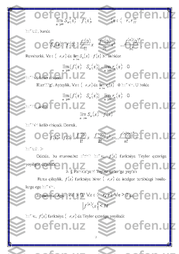 7 	
 	
 	
bo’ladi	, bunda	  	
. 	
Ravshanki	, 	 da	 	 bo’	lishidan	 	
 	
bo’lishi	 kelib	 chiqadi	. 	
Etarliligi	. Aytaylik	, 	 da	 	 bo’lsin	. U	 holda	 	
 	
bo’lib	, undan	 	
 	
bo’lishi	 kelib	 chiqadi	. Dema	k, 	
 	
bo’ladi	. ►	 	
Odatda	, 	bu	 munosabat	 o’rinli	 bo’lsa	, 	 funktsiya	 Teylor	 qatoriga	 	
yoyilgan	 deyiladi	. 	
2- § Funktsiyani	 Teylor	 qatoriga	 yoyish	 	
 Faraz	 qilaylik	, 	 funktsiya	 biror	 	 da	 istalgan	 tartibdagi	 ho	sila	-	
larga	 ega	 bo’lsin	. 	
2-teorema	. Agar	 	 da	 	
 	
bo’lsa	, 	 funktsiya	 	 da	 Teylor	 qatoriga	 yoyiladi	: 								r	r	x	x	f	x	Sn	n	,	,	lim				 									n	n	
n	n	
f	x	f	x	f	f	x	S	
!
0	...	
!2
0''	
!1
0'	0	2			 	r	r	x	,			 			x	f	x	Sn	n		lim 						0	lim	]	[	lim						x	r	x	S	x	f	n	n	n	n 	r	r	x	,			 		0	lim			x	rn	n 						0	lim	]	[	lim						x	r	x	S	x	f	n	n	n	n 			x	f	x	Sn	n		lim 										...	
!
0	...	
!2
0''	
!1
0'	0	2						
n	n
n	
f	x	f	x	f	f	x	f 	x	f 	x	f 	r	r,	 		0	0								n	r	r	x	M	,	,	, 		M	x	f	n	 	x	f 	r	r,	  